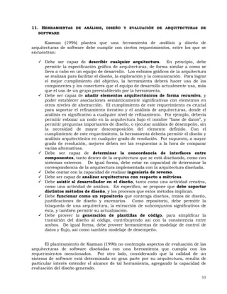 53
11. HERRAMIENTAS DE ANÁLISIS, DISEÑO Y EVALUACIÓN DE ARQUITECTURAS DE
SOFTWARE
Kazman (1996) plantea que una herramienta de análisis y diseño de
arquitecturas de software debe cumplir con ciertos requerimientos, entre los que se
encuentran:
Debe ser capaz de describir cualquier arquitectura. En principio, debe
permitir la especificación gráfica de arquitecturas, de forma similar a como se
lleva a cabo en un equipo de desarrollo. Los esbozos gráficos de la arquitectura
se realizan para facilitar el diseño, la exploración y la comunicación. Para lograr
el mejor cumplimiento del objetivo, la herramienta deberá hacer uso de los
componentes y los conectores que el equipo de desarrollo actualmente usa, más
que el uso de un grupo preestablecido por la herramienta.
Debe ser capaz de añadir elementos arquitectónicos de forma recursiva, y
poder establecer asociaciones semánticamente significativas con elementos en
otros niveles de abstracción. El cumplimiento de este requerimiento es crucial
para soportar el refinamiento iterativo y el análisis de arquitecturas, donde el
análisis es significativo a cualquier nivel de refinamiento. Por ejemplo, debería
permitir esbozar un nodo en la arquitectura bajo el nombre “base de datos”, y
permitir preguntas importantes de diseño, o ejecutar análisis de desempeño, sin
la necesidad de mayor descomposición del elemento definido. Con el
cumplimiento de este requerimiento, la herramienta debería permitir el diseño y
análisis arquitectónico en cualquier grado de resolución. Por supuesto, a mayor
grado de resolución, mejores deben ser las respuestas a la hora de comparar
varias alternativas.
Debe ser capaz de determinar la concordancia de interfaces entre
componentes, tanto dentro de la arquitectura que se está diseñando, como con
sistemas externos. De igual forma, debe estar en capacidad de determinar la
correspondencia de la arquitectura implementada con la arquitectura diseñada.
Debe contar con la capacidad de realizar ingeniería de reverso.
Debe ser capaz de analizar arquitecturas con respecto a métricas.
Debe asistir al desarrollador en el diseño, tanto como una actividad creativa,
como una actividad de análisis. En específico, se propone que debe soportar
distintos métodos de diseño, y los procesos que estos métodos implican.
Debe funcionar como un repositorio que contenga diseños, trozos de diseño,
justificaciones de diseño y escenarios. Como repositorio, debe permitir la
búsqueda de una arquitectura, la extracción de subconjuntos significativos de
ésta, y también permitir su actualización.
Debe proveer la generación de plantillas de código, para simplificar la
transición del diseño al código, contribuyendo así con la consistencia entre
ambos. De igual forma, debe proveer herramientas de modelaje de control de
datos y flujo, así como también modelaje de desempeño.
El planteamiento de Kazman (1996) no contempla aspectos de evaluación de las
arquitecturas de software diseñadas con una herramienta que cumpla con los
requerimientos mencionados. Por otro lado, considerando que la calidad de un
sistema de software está determinada en gran parte por su arquitectura, resulta de
particular interés extender el alcance de tal herramienta, agregando la capacidad de
evaluación del diseño generado.
 