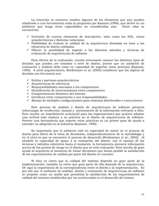 54
La intención es entonces resaltar algunos de los elementos que aún pueden
añadírsele a una herramienta como la propuesta por Kazman (1996), que derive en un
ambiente que tenga otras capacidades no consideradas aún. Entre ellas se
encuentran:
Inclusión de nuevos elementos de descripción, tales como los ADL, vistas
arquitectónicas y distintas notaciones
Posibilidad de evaluar la calidad de la arquitectura diseñada en base a los
elementos de diseño utilizados
Ofrecer la posibilidad de soporte a los distintos métodos y técnicas de
evaluación de arquitecturas de software
Para efectos de la evaluación, resulta interesante conocer los distintos tipos de
decisión que pueden ser tomados a nivel de diseño, puesto que un ambiente de
evaluación y análisis debe estar en capacidad de soportar estos procesos (Kazman,
1996). A nivel arquitectónico, Bredemeyer et al. (2002) establecen que los tópicos de
decisión con frecuencia son:
Estilos y patrones arquitectónicos
Arquitecturas de referencia
Responsabilidades asociadas a los componentes
Identificación de interconexiones entre componentes
Comportamiento dinámico del sistema
Interfaces entre componentes y sus responsabilidades
Manejo de múltiples configuraciones para sistemas distribuidos o concurrentes
Este proceso de análisis y diseño de arquitecturas de software presenta
sobrecargas de recolección, manejo y presentación de la información relevante a ellos.
Esto resulta un impedimento sustancial para las organizaciones que quieren adoptar
una actitud más madura a su práctica en el diseño de arquitecturas de software.
Proveer una herramienta que soporte estas prácticas es un primer paso de ayuda a
extender su adopción en la industria (Kazman, 1996).
Es importante que el ambiente esté en capacidad de asistir en el proceso de
diseño para efecto de la toma de decisiones, independientemente de la metodología y
en el nivel en que se encuentre el proceso de desarrollo (Bredemeyer et al., 2002). Al
añadirle la capacidad de apoyo a la evaluación del diseño, con el manejo de las
técnicas y métodos existentes hasta el momento, la herramienta proveerá información
acerca de los puntos de riesgo en el diseño que se está evaluando. Esto resulta de gran
ayuda al arquitecto al momento de tomar decisiones que harán posible la satisfacción
de los requerimientos de calidad por parte del diseño en cuestión.
Si bien es cierto que la calidad del sistema depende en gran parte de la
implementación, también es cierto que gran parte de ella depende de la arquitectura.
De aquí la importancia de la correspondencia entre el diseño y la implementación. Es
por ello que el ambiente de análisis, diseño y evaluación de arquitecturas de software
se propone como un medio que permitiría la satisfacción de los requerimientos de
calidad del sistema establecidos por los involucrados en el desarrollo del mismo.
 