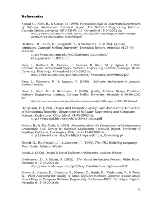 55
Referencias
Abowd, G., Allen, R., & Garlan, D. (1995). Formalizing Style to Understand Descriptions
of Software Architecture. Technical Report. The Software Engineering Institute,
Carnegie Mellon University. CMU-CS-95-111. Obtenido el 15-08-2002 de:
http://www-2.cs.cmu.edu/afs/cs.cmu.edu/project/able/ftp/styleformalism-
tosem95/styleformalism-tosem95.pdf
Barbacci, M., Klein, M., Longstaff, T., & Weinstock, C. (1995). Quality
Attributes. Carnegie Mellon University. Technical Report. Obtenido el 27-06-
2002 de:
http://www.sei.cmu.edu/publications/documents/
95.reports/95.tr.021.html
Bass, L., Barbacci, M., Carriere, J., Kazman, R., Klein, M., y Lipson, H. (1999).
Attribute Based Architectural Styles. Software Engineering Institute, Carnegie Mellon
University. Pittsburgh. Obtenido el 10-05-2002 de:
http://www.sei.cmu.edu/pub/documents/ 99.reports/pdf/99tr022.pdf
Bass, L., Clements, P., & Kazman, R. (1998). Software Architecture in practice.
Addison-Wesley.
Bass, L., Klein, M., & Bachmann, F. (2000). Quality Attribute Design Primitives.
Software Engineering Institute, Carnegie Mellon University. Obtenido el 30-06-2002
de:
http://www.sei.cmu.edu/publications/documents/ 00.reports/00tn017.html
Bengtsson, P. (1999). Design and Evaluation of Software Architecture. University
of Karlskrona/Ronneby, Department of Software Engineering and Computer
Science, Karlskrona. Obtenido el 13-05-2002 de:
http://www.ipd.hk-r.se/pob/archive/thesis.pdf
Boehm, B., & Abd-Allah, A. (1995). Reasoning about the Composition of Heterogeneous
Architecture. USC Center for Software Engineering Technical Report. University of
Southern California, Los Angeles. Obtenido el 15-08-2002 de:
http://sunset.usc.edu/TechRpts/Papers/Cmps_Reasoning.ps
Booch, G., Rumbaugh, J., & Jacobson, I. (1999). The UML Modeling Language
User Guide. Adisson-Wesley
Bosch, J. (2000). Design & Use of Software Architectures. Addison-Wesley.
Bredemeyer, D., & Malan, R. (2002). The Visual Architecting Process. White Paper.
Obtenido el 10-05-2002 de:
http://www.bredemeyer.com/pdf_files/ VisualArchitectingProcess.PDF
Brown, A., Carney, D., Clements, P., Meyers, C., Smith, D., Weiderman, N., & Wood,
W. (1995) Assessing the Quality of Large, Software-Intensive Systems: A Case Study.
Proceedings of European Software Engineering Conference-ESEC `95. Sitges, España.
Obtenido el 15-08-2002 de:
 