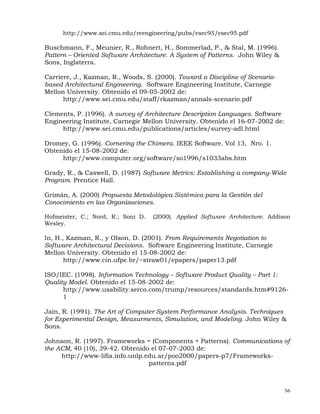 56
http://www.sei.cmu.edu/reengineering/pubs/esec95/esec95.pdf
Buschmann, F., Meunier, R., Rohnert, H., Sommerlad, P., & Stal, M. (1996).
Pattern – Oriented Software Architecture. A System of Patterns. John Wiley &
Sons, Inglaterra.
Carriere, J., Kazman, R., Woods, S. (2000). Toward a Discipline of Scenario-
based Architectural Engineering. Software Engineering Institute, Carnegie
Mellon University. Obtenido el 09-05-2002 de:
http://www.sei.cmu.edu/staff/rkazman/annals-scenario.pdf
Clements, P. (1996). A survey of Architecture Description Languages. Software
Engineering Institute, Carnegie Mellon University. Obtenido el 16-07-2002 de:
http://www.sei.cmu.edu/publications/articles/survey-adl.html
Dromey, G. (1996). Cornering the Chimera. IEEE Software. Vol 13, Nro. 1.
Obtenido el 15-08-2002 de:
http://www.computer.org/software/so1996/s1033abs.htm
Grady, R., & Caswell, D. (1987) Software Metrics: Establishing a company-Wide
Program. Prentice Hall.
Grimán, A. (2000) Propuesta Metodológica Sistémica para la Gestión del
Conocimiento en las Organizaciones.
Hofmeister, C.; Nord, R.; Soni D. (2000). Applied Software Architecture. Addison
Wesley.
In, H., Kazman, R., y Olson, D. (2001). From Requirements Negotiation to
Software Architectural Decisions. Software Engineering Institute, Carnegie
Mellon University. Obtenido el 15-08-2002 de:
http://www.cin.ufpe.br/~straw01/epapers/paper13.pdf
ISO/IEC. (1998). Information Technology – Software Product Quality – Part 1:
Quality Model. Obtenido el 15-08-2002 de:
http://www.usability.serco.com/trump/resources/standards.htm#9126-
1
Jain, R. (1991). The Art of Computer System Performance Analysis. Techniques
for Experimental Design, Measurments, Simulation, and Modeling. John Wiley &
Sons.
Johnson, R. (1997). Frameworks = (Components + Patterns). Communications of
the ACM, 40 (10), 39-42. Obtenido el 07-07-2003 de:
http://www-lifia.info.unlp.edu.ar/poo2000/papers-p7/Frameworks-
patterns.pdf
 