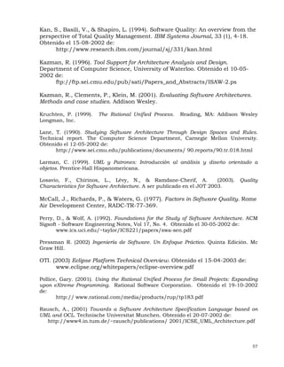 57
Kan, S., Basili, V., & Shapiro, L. (1994). Software Quality: An overview from the
perspective of Total Quality Management. IBM Systems Journal, 33 (1), 4-18.
Obtenido el 15-08-2002 de:
http://www.research.ibm.com/journal/sj/331/kan.html
Kazman, R. (1996). Tool Support for Architecture Analysis and Design.
Department of Computer Science, University of Waterloo. Obtenido el 10-05-
2002 de:
ftp://ftp.sei.cmu.edu/pub/sati/Papers_and_Abstracts/ISAW-2.ps
Kazman, R., Clements, P., Klein, M. (2001). Evaluating Software Architectures.
Methods and case studies. Addison Wesley.
Kruchten, P. (1999). The Rational Unified Process. Reading, MA: Addison Wesley
Longman, Inc.
Lane, T. (1990). Studying Software Architecture Through Design Spaces and Rules.
Technical report. The Computer Science Department, Carnegie Mellon University.
Obtenido el 12-05-2002 de:
http://www.sei.cmu.edu/publications/documents/ 90.reports/90.tr.018.html
Larman, C. (1999). UML y Patrones: Introducción al análisis y diseño orientado a
objetos. Prentice-Hall Hispanomericana.
Losavio, F., Chirinos, L., Lévy, N., & Ramdane-Cherif, A. (2003). Quality
Characteristics for Software Architecture. A ser publicado en el JOT 2003.
McCall, J., Richards, P., & Waters, G. (1977). Factors in Software Quality. Rome
Air Development Center, RADC-TR-77-369.
Perry, D., & Wolf, A. (1992). Foundations for the Study of Software Architecture. ACM
Sigsoft - Software Engineering Notes, Vol 17, No. 4. Obtenido el 30-05-2002 de:
www.ics.uci.edu/~taylor/ICS221/papers/swa-sen.pdf
Pressman R. (2002) Ingeniería de Software. Un Enfoque Práctico. Quinta Edición. Mc
Graw Hill.
OTI. (2003) Eclipse Platform Technical Overview. Obtenido el 15-04-2003 de:
www.eclipse.org/whitepapers/eclipse-overview.pdf
Pollice, Gary. (2001). Using the Rational Unified Process for Small Projects: Expanding
upon eXtreme Programming. Rational Software Corporation. Obtenido el 19-10-2002
de:
http:// www.rational.com/media/products/rup/tp183.pdf
Rausch, A., (2001) Towards a Software Architecture Specification Language based on
UML and OCL. Technische Universitat Munchen. Obtenido el 20-07-2002 de:
http://www4.in.tum.de/~rausch/publications/ 2001/ICSE_UML_Architecture.pdf
 