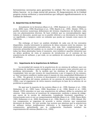 6
herramientas necesarias para garantizar la calidad. Por eso estas actividades
deben hacerse en la etapa inicial del proceso. El Aseguramiento de la Calidad
propicia ciertos atributos y características que influyen significativamente en la
Calidad de Software.
2. ARQUITECTURA DE SOFTWARE
Actualmente en la literatura (Bass et al., 1998; Kazman et al., 2001; Hofmeister
et al., 2000; Lane, 1990; Buschman et al., 1996; Booch et al., 1999; Abowd, 1995), es
posible encontrar numerosas definiciones del término Arquitectura de Software, cada
una con planteamientos diversos. Se hace evidente que su conceptualización sigue
todavía en discusión, puesto que no es posible referirse a un diccionario en busca de
un significado, y tampoco existe un estándar que pueda ser tomado como marco de
referencia.
Sin embargo, al hacer un análisis detallado de cada uno de los conceptos
disponibles, resulta interesante la existencia de ideas comunes entre los mismos, sin
observarse planteamientos contradictorios, sino más bien complementarios. La
intención primordial del análisis no es concluir ni proponer un concepto que englobe
todas las ideas planteadas hasta el momento, sino establecer aquellos elementos que
no deben perderse de vista al momento de introducirse en el contexto de las
arquitecturas de software, y por ende, en un ambiente de evaluación de arquitectura
de software.
2.1. Importancia de la Arquitectura de Software
La necesidad del manejo de la arquitectura de un sistema de software nace con
los sistemas de mediana o gran envergadura, que se proponen como solución para un
problema determinado. En la medida que los sistemas de software crecen en
complejidad, bien sea por número de requerimientos o por el impacto de los mismos,
se hace necesario establecer medios para el manejo de esta complejidad (Hofmeister et
al., 1996). En general, la técnica es descomponer el sistema en piezas que agrupan
aspectos específicos del mismo, producto de un proceso de abstracción (Bass et al.,
1998) y que al organizarse de cierta manera constituyen la base de la solución de un
problema en particular.
De aquí que la mayoría de los autores (Bass et al., 1998; Kazman et al., 1998;
Hofmeister et al., 1995; Lane, 1990; Buschman et al., 1996; Booch et al., 1999;
Abowd, 1995) coinciden en que una arquitectura de software define la estructura del
sistema. Esta estructura se constituye de componentes -módulos o piezas de código-
que nacen de la noción de abstracción, cumpliendo funciones específicas, e
interactuando entre sí con un comportamiento definido (Bass et al., 1998; Hayes-Roth,
1995; Hofmeister et al., 2000; Buschman et al., 1996; Booch et al., 1999; Abowd, 95).
Los componentes se organizan de acuerdo a ciertos criterios, que representan
decisiones de diseño. En este sentido, hay autores que plantean que la arquitectura
de software incluye justificaciones referentes a la organización y el tipo de
componentes, garantizando que la configuración resultante satisface los
requerimientos del sistema (Boehm et al., 1995).
 