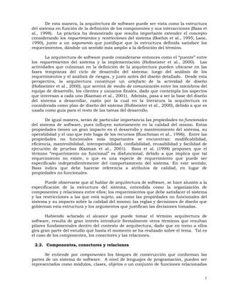 7
De esta manera, la arquitectura de software puede ser vista como la estructura
del sistema en función de la definición de los componentes y sus interacciones (Bass et
al., 1998). La práctica ha demostrado que resulta importante extender el concepto
considerando los requerimientos y restricciones del sistema (Boehm et al., 1995; Lane,
1990), junto a un argumento que justifique que la estructura definida satisface los
requerimientos, dándole un sentido más amplio a la definición del término.
La arquitectura de software puede considerarse entonces como el “puente” entre
los requerimientos del sistema y la implementación (Hofmeister et al., 2000). Las
actividades que culminan en la definición de la arquitectura pueden ubicarse en las
fases tempranas del ciclo de desarrollo del sistema: luego del análisis de los
requerimientos y el análisis de riesgos, y justo antes del diseño detallado. Desde esta
perspectiva, la arquitectura constituye un artefacto de la actividad de diseño
(Hofmeister et al., 2000), que servirá de medio de comunicación entre los miembros del
equipo de desarrollo, los clientes y usuarios finales, dado que contempla los aspectos
que interesan a cada uno (Kazman et al., 2001). Además, pasa a ser la base del diseño
del sistema a desarrollar, razón por la cual en la literatura la arquitectura es
considerada como plan de diseño del sistema (Hofmeister et al., 2000), debido a que es
usada como guía para el resto de las tareas del desarrollo.
De igual manera, serán de particular importancia las propiedades no funcionales
del sistema de software, pues influyen notoriamente en la calidad del mismo. Estas
propiedades tienen un gran impacto en el desarrollo y mantenimiento del sistema, su
operabilidad y el uso que éste haga de los recursos (Buschman et al., 1996). Entre las
propiedades no funcionales más importantes se encuentran: modificabilidad,
eficiencia, mantenibilidad, interoperabilidad, confiabilidad, reusabilidad y facilidad de
ejecución de pruebas (Kazman et al., 2001). Bass et al. (1998) proponen que el
término “requerimiento no funcional” es disfuncional, debido a que implica que tal
requerimiento no existe, o que es una especie de requerimiento que puede ser
especificado independientemente del comportamiento del sistema. En este sentido,
Bass indica que debe hacerse referencia a atributos de calidad, en lugar de
propiedades no funcionales.
Puede observarse que al hablar de arquitectura de software, se hace alusión a la
especificación de la estructura del sistema, entendida como la organización de
componentes y relaciones entre ellos; los requerimientos que debe satisfacer el sistema
y las restricciones a las que está sujeto, así como las propiedades no funcionales del
sistema y su impacto sobre la calidad del mismo; las reglas y decisiones de diseño que
gobiernan esta estructura y los argumentos que justifican las decisiones tomadas.
Habiendo aclarado el alcance que puede tomar el término arquitectura de
software, resulta de gran interés introducir formalmente otros términos que resultan
pilares fundamentales dentro del contexto de arquitectura, dado que en torno a ellos
gira gran parte del estudio que hasta el momento se ha realizado sobre el tema. Tal es
el caso de los componentes, los conectores y las relaciones.
2.2. Componentes, conectores y relaciones
Se entiende por componentes los bloques de construcción que conforman las
partes de un sistema de software. A nivel de lenguajes de programación, pueden ser
representados como módulos, clases, objetos o un conjunto de funciones relacionadas
 