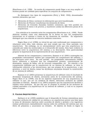 8
(Buschman et al., 1996). La noción de componente puede llegar a ser muy amplia: el
término puede ser utilizado para especificar un conjunto de componentes.
Se distinguen tres tipos de componentes (Perry y Wolf, 1992), denominados
también elementos, que son:
Elementos de Datos: contienen la información que será transformada.
Elementos de Proceso: transforman los elementos de datos.
Elementos de Conexión: llamados también conectores, que bien pueden ser
elementos de datos o de proceso, y mantienen unidas las diferentes piezas de la
arquitectura.
Una relación es la conexión entre los componentes (Buschman et al., 1996). Puede
definirse también como una abstracción de la forma en que los componentes
interactúan en el sistema a través de los elementos de conexión. Es importante
distinguir que una relación se concreta mediante conectores.
Según Bass et al. (1998), en virtud de que está conformado por componentes y
relaciones entre ellos, todo sistema, por muy simple que sea, tiene asociada una
arquitectura. Sin embargo, no es necesariamente cierto que esta arquitectura es
conocida por todos los involucrados en el desarrollo del mismo. Esto hace evidente la
diferencia entre la arquitectura del sistema y su descripción. Esta particularidad
propone la importancia de la representación de una arquitectura.
Además de los componentes y conectores, Kazman et al. (2001) contemplan las
propiedades externamente visibles que comprenden los componentes del software, y
las relaciones entre estos. En este sentido, las propiedades externamente visibles
hacen referencia a servicios que los componentes proveen, características de
desempeño, manejo de fallas, uso de recursos compartidos, etc. En relación a los
componentes definidos por la arquitectura de un sistema de software, se tiene la
información referente a las interacciones, que son propias de la arquitectura, y que
permiten, a nivel de diseño, tomar las decisiones necesarias durante la construcción
de un sistema de software.
Kazman et al. (2001) presentan la arquitectura de software como el resultado de
decisiones tempranas de diseño, necesarias antes de la construcción del sistema.
Según Bass et al. (1998), uno de los aspectos importantes de una arquitectura de
software es que, por ser un artefacto de diseño, direcciona atributos de calidad
asociados al sistema. Kazman et al. (2001) proponen que las arquitecturas facilitan o
inhiben estos atributos. Es por ello que se propone el estudio de los atributos de
calidad asociados a la arquitectura de un sistema de software, y cuál es su impacto
sobre el mismo.
3. CALIDAD ARQUITECTÓNICA
Barbacci et al. (1995) establecen que el desarrollo de formas sistemáticas para
relacionar atributos de calidad de un sistema a su arquitectura provee una base para
la toma de decisiones objetivas sobre acuerdos de diseño y permite a los ingenieros
realizar predicciones razonablemente exactas sobre los atributos del sistema que son
libres de prejuicios y asunciones no triviales. El objetivo de fondo es lograr la
 