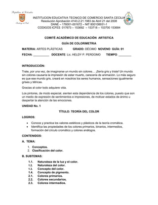 INSTITUCION EDUCATIVA TECNICO DE COMERCIO SANTA CECILIA
Resolución Aprobación 4143.2.21.1983 de Abril 21 del 2008
DANE – 176001-001672 – NIT 800108931-1
CODIGOS ICFES 017673 – 153692 – 153718 – 153700 153684
COMITÉ ACADÉMICO DE EDUCACIÓN ARTISTICA
GUÍA DE COLORIMETRIA
MATERIA: ARTES PLÁSTICAS GRADO: DÉCIMO NOVENO GUÍA: 01
FECHA: __________ DOCENTE: Lic. HELDY P. PERDOMO TIEMPO: ________
INTRODUCCIÓN:
Trate, por una vez, de imaginarse un mundo sin colores… ¡Sería gris y triste! Un mundo
sin colores causaría la impresión de estar muerto, carecería de animación. Lo más seguro
es que ese mundo gris, creará en nosotros los seres humanos, sensaciones igualmente
grises y tétricas.
Gracias al color todo adquiere vida.
Los pintores, de modo especial, sienten esta dependencia de los colores, puesto que son
un medio de expresión de sentimientos e impresiones, de motivar estados de ánimo u
despertar la atención de las emociones.
UNIDAD No. 1
TÍTULO: TEORÍA DEL COLOR
LOGROS:
 Conoce y practica los valores estéticos y plásticos de la teoría cromática.
 Identifica las propiedades de los colores primarios, binarios, intermedios,
formación del círculo cromático y colores análogos.
CONTENIDOS:
A. TEMA:
1. Conceptos.
2. Clasificación del color.
B. SUBTEMAS:
1.1. Naturaleza de la luz y el color.
1.2. Naturaleza del color.
1.3. Concepto del color.
1.4. Concepto de pigmento.
2.1. Colores primarios.
2.2. Colores secundarios.
2.3. Colores intermedios.
 