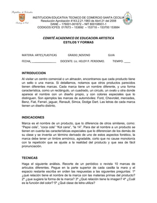 INSTITUCION EDUCATIVA TECNICO DE COMERCIO SANTA CECILIA
Resolución Aprobación 4143.2.21.1983 de Abril 21 del 2008
DANE – 176001-001672 – NIT 800108931-1
CODIGOS ICFES 017673 – 153692 – 153718 – 153700 153684
COMITÉ ACADEMICO DE EDUCACION ARTISTICA
ESTILOS Y FORMAS
MATERIA: ARTES PLASTICAS GRADO: NOVENO GUIA
FECHA: ________________ DOCENTE: Lic. HELDY P. PERDOMO. TIEMPO. ____
INTRODUCCION
Al visitar un centro comercial o un almacén, encontramos que cada producto tiene
un sello o una marca. Si detallamos, notamos que otros productos parecidos
tienen diferentes marcas. Cada marca tiene un nombre diferente, y una forma
característica, como un rectángulo, un cuadrado, un circulo, un ovalo u otra donde
aparece el nombre con un diseño propio, y con colores especiales que lo
distinguen. Son ejemplos las marcas de automóviles: Ford, Chevrolet, mercedes,
Benz, Fiat, Ferrari, jaguar, Renault, Simca, Dodge Dart. Las letras de cada marca
tienen un diseño distinto.
INDICACIONES
Marca es el nombre de un producto, que lo diferencia de otros similares, como:
“Pepsi cola”, “coca cola” “Kol cana”, “la 14”. Para dar el nombre a un producto se
tienen en cuenta las características especiales que lo diferencian de los demás de
su clase y se inventa un término derivado de uno de estos aspectos fonético, la
marca debe tener un timbre armónico, agradable, corto que no cause monotonía
con la repetición que se ajuste a la realidad del producto y que sea de fácil
pronunciación.
TECNICAS
Haga el siguiente análisis. Recorte de un periódico o revista 10 marcas de
artículos diferentes. Pegue en la parte superior de cada casilla la mara y el
espacio restante escriba en orden las respuestas a las siguientes preguntas: 1º
¿qué relación tiene el nombre de la marca con las materias primas del producto?
2º ¿que sugiere la forma de la marca? 3º ¿Qué relación tiene la imagen? 4º ¿Cuál
es la función del color? 5º ¿Qué clase de letra utiliza?
 