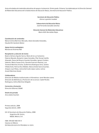 Guía articuladora de materiales educativos de apoyo a la docencia. Primer grado. Primaria, fue elaborada por la Dirección General
de Materiales Educativos de la Subsecretaría de Educación Básica, Secretaría de Educación Pública.



                                                Secretaría de Educación Pública
                                                   Alonso Lujambio Irazábal


                                               Subsecretaría de Educación Básica
                                                José Fernando González Sánchez


                                          Dirección General de Materiales Educativos
                                                  María Edith Bernáldez Reyes



Coordinación de contenidos
María Cristina Martínez Mercado, Alexis González Dulzaides,
Claudia Elín Garduño Néstor


Apoyo técnico-pedagógico
Monserrat Sifuentes Mar


Recopilación y selección de textos
Beatriz Adriana Aguilar García, María de la Luz Camarena
Palacios Macedo, Benjamín López González, Pilar Donají Castillo
Alvarado, Diana del Rosario Guzmán González, Ignacio Cordero
Valentín, María Cuevas Ortiz, Gerardo Guerrero Ramírez, Luis
Tonatiuh Martínez Aroche, Guillermina Rodríguez Ortiz, Sandra
Villeda Ávila, Patricia Ruiz Webber, Blanca Estela García Guzmán,
Amparo Juan Platas, Leticia Gertrudis López Juárez, Leticia
Araceli Martínez Zárate


Colaboradores
Dirección de Medios Audiovisuales e Informáticos: Janet Morales Juárez
Dirección de Bibliotecas y Promoción de la Lectura: Isabel Peralta
Rodríguez y Celina Martínez Delgado


Corrección y formación
Dirección Editorial, DGME


Diseño de portada
Ana Lobato Guzmán




Primera edición, 2008
Segunda edición, 2009


D.R. © Secretaría de Educación Pública, 2008
       Argentina 28, Centro,
       06020, México, D.F.


ISBN: 978-607-469-147-4
Impreso en México
Distribución gratuita-ProhibiDa su venta
 