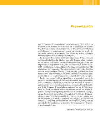 Presentación




Con la finalidad de dar cumplimiento a la Reforma Curricular, con-
siderada en la Alianza por la Calidad de la Educación, se planteó
la Articulación de la Educación Básica, la cual tiene como objetivo
central promover una educación integral que vincule los niveles de
preescolar, primaria y secundaria. Por tal motivo, se han elaborado
nuevos programas de estudio para primaria.
   La Dirección General de Materiales Educativos, de la Secretaría
de Educación Pública, ha sido la responsable de desarrollar, con base
en los nuevos programas, los materiales educativos que, en su fase
experimental, se pondrán en marcha durante el ciclo escolar 2008-
2009 en algunas escuelas del país. Estos nuevos materiales han sido
ajustados a las exigencias educativas del siglo xxi, están dirigidos
tanto a maestros como alumnos, y buscan principalmente facilitar
el desarrollo de competencias, así como una mayor aplicación y so-
cialización de los aprendizajes en las comunidades escolar y social.
   Desde este nuevo enfoque pedagógico, se consideró necesario
preparar también la presente Guía articuladora de materiales educa-
tivos de apoyo a la docencia, la cual incluye información sencilla y
práctica sobre otros materiales impresos, audiovisuales e informáti-
cos, de fácil acceso, desarrollados principalmente por la Secretaría.
Estos recursos didácticos pueden ser empleados por los maestros,
por una parte para enriquecer y diversificar su labor frente al grupo,
ya que les permite desarrollar los propósitos, resultados de apren-
dizaje, temas y orientaciones didácticas que se vierten en cada uno
de los programas de estudio; por otra, para mejorar sus estrategias
didácticas, ampliar y profundizar en los contenidos, enriquecer las
actividades de los alumnos y encontrar diversas maneras de cons-
truir el conocimiento.

                                    Secretaría de Educación Pública
 