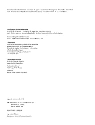 Guía articuladora de materiales educativos de apoyo a la docencia. Quinto grado. Primaria fue desarrollada
por la Dirección General de Materiales Educativos (dgme), de la Subsecretaría de Educación Básica.
Coordinación técnico-pedagógica
Dirección de Desarrollo e Innovación de Materiales Educativos, dgme/sep
María Cristina Martínez Mercado, Claudia Elín Garduño Néstor, Alexis González Dulzaides
Recopilación y selección de recursos
Roxana del Pilar Herrera Hernández, Bárbara Atilano Luna
Colaboración
Dirección de Bibliotecas y Promoción de la Lectura
Nallely Mastachi Cortez, Fidela Cerda Ortiz
Dirección de Medios Audiovisuales e Informáticos
Alfredo García Domínguez
Habilidades Digitales para Todos (hdt)
Luis de Benito Ruiz
Coordinación editorial
Dirección Editorial, dgme/sep
Alejandro Portilla de Buen
Producción editorial
Martín Aguilar Gallegos
Formación
Miguel Ángel Romero Trigueros
Segunda edición web, 2012
D.R. © Secretaría de Educación Pública, 2012
Argentina 28, Centro,
06020, México, D.F.
ISBN: 978-607-514-203-6
Impreso en México
Distribución gratuita-Prohibida su venta
 