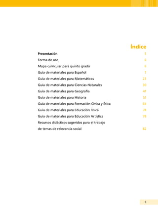 3
Índice
Presentación 	 5
Forma de uso	 6
Mapa curricular para quinto grado	 6
Guía de materiales para Español	 7
Guía de materiales para Matemáticas	 23
Guía de materiales para Ciencias Naturales	 30
Guía de materiales para Geografía	 41
Guía de materiales para Historia	 51
Guía de materiales para Formación Cívica y Ética	 64
Guía de materiales para Educación Física	 74
Guía de materiales para Educación Artística	 78
Recursos didácticos sugeridos para el trabajo
de temas de relevancia social	 82
 