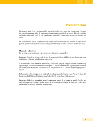 5
Presentación
La presente guía tiene como propósito apoyar a los docentes para que conozcan y vinculen
los aprendizajes esperados de los nuevos programas de estudio de primaria (Plan de estudios
de la educación básica 2011), con los diversos materiales educativos con que cuentan en sus
aulas.
En este sentido, reúne sugerencias de los recursos didácticos que pueden utilizar tanto
para la planificación de las clases como para el trabajo con los alumnos dentro del aula.
Materiales educativos
En la guía se recomiendan y presentan los siguientes materiales:
Impresos. Se refiere al acervo de la sep denominado Libros del Rincón que forma parte de
la Biblioteca Escolar y la Biblioteca de Aula.
Audiovisuales. Son series de televisión y radio que apoyan los procesos de enseñanza y
aprendizaje. Estos materiales se distribuyen a Centros de Maestros, y pueden encontrarse
en las Escuelas Normales Superiores o en los planteles de la Universidad Pedagógica Na-
cional.
Informáticos. Forman parte de la plataforma Explora de Primaria, en el Portal Federal del
Programa Habilidades Digitales para Todos (hdt): http://www.hdt.gob.mx.
Recursos didácticos sugeridos para el trabajo de temas de relevancia social. Pueden ser
utilizados para el trabajo con los temas de relevancia social que se incluyen en los pro-
gramas de estudio de todas las asignaturas.
 
