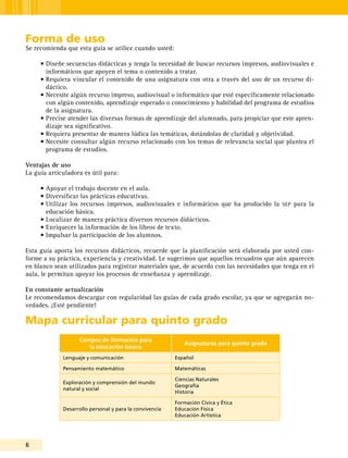 6
Forma de uso
Se recomienda que esta guía se utilice cuando usted:
•	Diseñe secuencias didácticas y tenga la necesidad de buscar recursos impresos, audiovisuales e
informáticos que apoyen el tema o contenido a tratar.
•	Requiera vincular el contenido de una asignatura con otra a través del uso de un recurso di-
dáctico.
•	Necesite algún recurso impreso, audiovisual o informático que esté específicamente relacionado
con algún contenido, aprendizaje esperado o conocimiento y habilidad del programa de estudios
de la asignatura.
•	Precise atender las diversas formas de aprendizaje del alumnado, para propiciar que este apren-
dizaje sea significativo.
•	Requiera presentar de manera lúdica las temáticas, dotándolas de claridad y objetividad.
•	Necesite consultar algún recurso relacionado con los temas de relevancia social que plantea el
programa de estudios.
Ventajas de uso
La guía articuladora es útil para:
•	Apoyar el trabajo docente en el aula.
•	Diversificar las prácticas educativas.
•	Utilizar los recursos impresos, audiovisuales e informáticos que ha producido la sep para la
educación básica.
•	Localizar de manera práctica diversos recursos didácticos.
•	Enriquecer la información de los libros de texto.
•	Impulsar la participación de los alumnos.
Esta guía aporta los recursos didácticos, recuerde que la planificación será elaborada por usted con-
forme a su práctica, experiencia y creatividad. Le sugerimos que aquellos recuadros que aún aparecen
en blanco sean utilizados para registrar materiales que, de acuerdo con las necesidades que tenga en el
aula, le permitan apoyar los procesos de enseñanza y aprendizaje.
En constante actualización
Le recomendamos descargar con regularidad las guías de cada grado escolar, ya que se agregarán no-
vedades. ¡Esté pendiente!
Mapa curricular para quinto grado
Campos de formación para
la educación básica
Asignaturas para quinto grado
Lenguaje y comunicación Español
Pensamiento matemático Matemáticas
Exploración y comprensión del mundo
natural y social
Ciencias Naturales
Geografía
Historia
Desarrollo personal y para la convivencia
Formación Cívica y Ética
Educación Física
Educación Artística
 