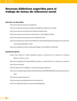 82
Atención a la diversidad
http://www.educacionespecial.sep.gob.mx/
http://www.educacionespecial.sep.gob.mx/pdf/glosario/Glosario_final.pdf
http://www.fbu.edu.uy/informacion/alfabeto/alfabeto2.htm
http://ntic.educacion.es/w3//recursos2/atencion_diversidad/03_00.htm
http://www.educarm.es/materiales_diversidad/start.htm
http://www.educacion-especial.com/Videos/vervideos/28/integracion/integracion-de-personas-
con-discapacidad/Page-1.html
http://www.dof.gob.mx/nota_detalle.php?codigo=5191516&fecha=30/05/2011
Equidad de género
Leñero Llaca, Martha I. (2010), Equidad de género y prevención de la violencia en Primaria,
México, sep/pueg-unam.
http://www.sep.gob.mx/es/sep1/equidad_de_genero_y_prevencion_de_la_violencia_en_primaria
http://www.riood.org/
Instituto Nacional de las Mujeres: http://www.inmujeres.gob.mx/
http://www.conapred.org.mx/DocumentosInformativosDelCONAPRED/DocumentosInformativos.
html
http://www.mosaiconatura.net/
http://www.generoysaludreproductiva.salud.gob.mx/
http://www.diputados.gob.mx/comisiones/equidadygen/
Recursos didácticos sugeridos para el
trabajo de temas de relevancia social
 