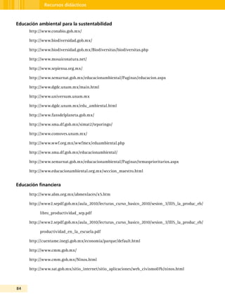 84
Recursos didácticos
Educación ambiental para la sustentabilidad
http://www.conabio.gob.mx/
http://www.biodiversidad.gob.mx/
http://www.biodiversidad.gob.mx/Biodiversitas/biodiversitas.php
http://www.mosaiconatura.net/
http://www.sepiensa.org.mx/
http://www.semarnat.gob.mx/educacionambiental/Paginas/educacion.aspx
http://www.dgdc.unam.mx/main.html
http://www.universum.unam.mx
http://www.dgdc.unam.mx/edu_ambiental.html
http://www.fansdelplaneta.gob.mx/
http://www.sma.df.gob.mx/simat2/teporingo/
http://www.comoves.unam.mx/
http://www.wwf.org.mx/wwfmex/eduambiental.php
http://www.sma.df.gob.mx/educacionambiental/
http://www.semarnat.gob.mx/educacionambiental/Paginas/temasprioritarios.aspx
http://www.educacionambiental.org.mx/seccion_maestro.html
Educación financiera
http://www.abm.org.mx/abmenlaces/x5.htm
http://www2.sepdf.gob.mx/aula_2010/lecturas_curso_basico_2010/sesion_3/III5_la_produc_eb/
libro_productividad_sep.pdf
http://www2.sepdf.gob.mx/aula_2010/lecturas_curso_basico_2010/sesion_3/III5_la_produc_eb/
productividad_en_la_escuela.pdf
http://cuentame.inegi.gob.mx/economia/parque/default.html
http://www.cmm.gob.mx/
http://www.cmm.gob.mx/Ninos.html
http://www.sat.gob.mx/sitio_internet/sitio_aplicaciones/web_civismo07b/ninos.html
 
