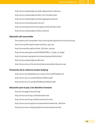 85
Recursos didácticos
http://www.condusef.gob.mx/index.php/material-educativo
http://www.condusef.gob.mx/Sitio_Ed_Fin/index.html
http://www.condusef.gob.mx/index.php/guias-primaria
http://www.veronicahuacuja.com.mx/
http://www.educacionfinanciera.gob.sv/infantil/index.html
http://www.condusef.gob.mx/Sitio_Infantil/
Educación del consumidor
Procuraduría del Consumidor: http://www.profeco.gob.mx/revista/revista.asp
http://www.profeco.gob.mx/precios/menu_qq1.asp
http://www.profeco.gob.mx/educ_div/educ_org.asp
http://www.conae.gob.mx/wb/CONAE/CONA_9_desde_el_hogar
http://cuentame.inegi.gob.mx/economia/parque/default.html
http://www.condusef.gob.mx/Revista/
http://www.sernac.cl/sernacninos/buenconsumidor/educacion.asp
Prevención de la violencia escolar bullying
http://www.actualidadeducativa.com/verArticuloPPS.php?id=8
http://www.xtec.es/~jcollell/ZGuia%20Pares.pdf
http://www.xtec.es/~jcollell/Z94Bully%20Dance.pdf
Educación para la paz y los derechos humanos
http://www.ajugarconunicef.org/
http://www.unicef.org.co/kids/derechos.htm
http://www.unicef.org.co/kids/constructores.htm
http://www.unicef.org/mexico/spanish/historiasdevida_7697.htm
http://www.unesco.org/cpp/sp/declaraciones/educacion.htm
 