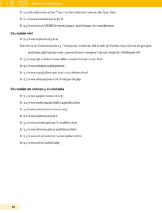 86
Recursos didácticos
http://ntic.educacion.es/w3//recursos/secundaria/transversales/paz1.htm
http://www.escueladepaz.org/es/
http://www.ctv.es/USERS/avicent/Juegos_paz/#Juegos de conocimiento
Educación vial
http://www.sepiensa.org.mx/
Secretaría de Comunicaciones y Transportes. Gobierno del Estado de Puebla: http://www.sct.pue.gob.
mx/index.php?option=com_content&view=category&layout=blog&id=49&Itemid=90
http://www.dgt.es/educacionvial/recursos/ninos/principal.html
http://www.cenapra.salud.gob.mx/
http://www.cepaj.jalisco.gob.mx/sinaccidentes.html
http://www.educapeques.com/evial/portal.php
Educación en valores y ciudadanía
http://www.ajugarconunicef.org/
http://www.cndh.org.mx/publica/publica.htm
http://www.educacionenvalores.org/
http://www.sepiensa.org.mx
http://www.senado.gob.mx/ninos/libro.htm
http://www.elkiosco.gob.mx/gobierno.html
http://www.oei.es/valores2/valoresenlaces.htm
http://www.oei.es/valores.php
 