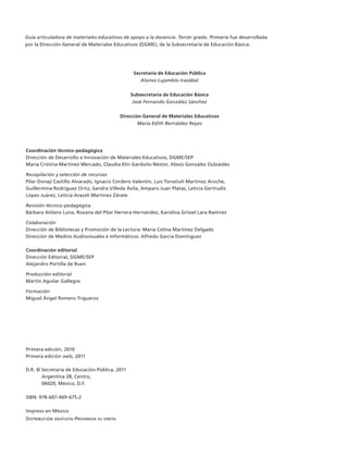 Guía articuladora de materiales educativos de apoyo a la docencia. Tercer grado. Primaria fue desarrollada
         por la Dirección General de Materiales Educativos (DGME), de la Subsecretaría de Educación Básica.




                                                         Secretaría de Educación Pública
                                                            Alonso Lujambio Irazábal


                                                        Subsecretaría de Educación Básica
                                                         José Fernando González Sánchez


                                                    Dirección General de Materiales Educativos
                                                            María Edith Bernáldez Reyes




         Coordinación técnico-pedagógica
         Dirección de Desarrollo e Innovación de Materiales Educativos, DGME/SEP
         María Cristina Martínez Mercado, Claudia Elín Garduño Néstor, Alexis González Dulzaides

         Recopilación y selección de recursos
         Pilar Donají Castillo Alvarado, Ignacio Cordero Valentín, Luis Tonatiuh Martínez Aroche,
         Guillermina Rodríguez Ortiz, Sandra Villeda Ávila, Amparo Juan Platas, Leticia Gertrudis
         López Juárez, Leticia Araceli Martínez Zárate

         Revisión técnico-pedagógica
         Bárbara Atilano Luna, Roxana del Pilar Herrera Hernández, Karolina Grissel Lara Ramírez

         Colaboración
         Dirección de Bibliotecas y Promoción de la Lectura: María Celina Martínez Delgado
         Dirección de Medios Audiovisuales e Informáticos: Alfredo García Domínguez

         Coordinación editorial
         Dirección Editorial, DGME/SEP
         Alejandro Portilla de Buen

         Producción editorial
         Martín Aguilar Gallegos

         Formación
         Miguel Ángel Romero Trigueros




         Primera edición, 2010
         Primera edición web, 2011

         D.R. © Secretaría de Educación Pública, 2011
                Argentina 28, Centro,
                06020, México, D.F.

         ISBN: 978-607-469-675-2

         Impreso en México
         Distribución gratuita-Prohibida su venta




AB-GUIA-ART-3.indd 2                                                                                                  25/3/11 09:49:33
 