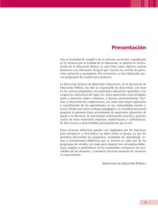 Presentación

                       Con la finalidad de cumplir con la reforma curricular, considerada
                       en la Alianza por la Calidad de la Educación, se planteó la Articu-
                       lación de la Educación Básica, la cual tiene como objetivo central
                       promover una educación integral que vincule los niveles de prees-
                       colar, primaria y secundaria. Por tal motivo, se han elaborado nue-
                       vos programas de estudio para primaria.

                       La Dirección General de Materiales Educativos, de la Secretaría de
                       Educación Pública, ha sido la responsable de desarrollar, con base
                       en los nuevos programas, los materiales educativos ajustados a las
                       exigencias educativas del siglo xxi. Estos materiales están dirigidos
                       tanto a maestros como a alumnos, y buscan, principalmente, faci-
                       litar el desarrollo de competencias, así como una mayor aplicación
                       y socialización de los aprendizajes en las comunidades escolar y
                       social. Desde este nuevo enfoque pedagógico, se consideró necesario
                       preparar la presente Guía articuladora de materiales educativos de
                       apoyo a la docencia, la cual incluye información sencilla y práctica
                       acerca de otros materiales impresos, audiovisuales e informáticos,
                       de fácil acceso y desarrollados principalmente por la sep.

                       Estos recursos didácticos pueden ser empleados por los maestros,
                       para enriquecer y diversificar su labor frente al grupo, ya que les
                       permiten desarrollar los propósitos, resultados de aprendizaje, te-
                       mas y orientaciones didácticas que se vierten en cada uno de los
                       programas de estudio, así como para mejorar sus estrategias didác-
                       ticas, ampliar y profundizar en los contenidos, enriquecer las acti-
                       vidades de los alumnos, y encontrar diversas maneras de construir
                       el conocimiento.

                                                        Secretaría de Educación P ública




                                                                                          


AB-GUIA-ART-3.indd 5                                                                     25/3/11 09:49:35
 