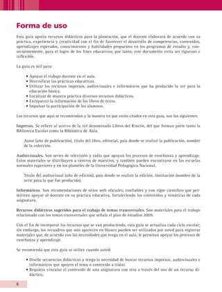 Forma de uso
         Esta guía aporta recursos didácticos para la planeación, que el docente elaborará de acuerdo con su
         práctica, experiencia y creatividad con el fin de favorecer el desarrollo de competencias, contenidos,
         aprendizajes esperados, conocimientos y habilidades propuestos en los programas de estudio y, con-
         secuentemente, para el logro de los fines educativos; por tanto, este documento evita ser riguroso e
         inflexible.

         La guía es útil para:

                 • Apoyar el trabajo docente en el aula.
                 • Diversificar las prácticas educativas.
                 • Utilizar los recursos impresos, audiovisuales e informáticos que ha producido la sep para la
                   educación básica.
                 • Localizar de manera práctica diversos recursos didácticos.
                 • Enriquecer la información de los libros de texto.
                 • Impulsar la participación de los alumnos.

         Los recursos que aquí se recomiendan y la manera en que están citados en esta guía, son los siguientes.

         Impresos. Se refiere al acervo de la sep denominado Libros del Rincón, del que forman parte tanto la
         Biblioteca Escolar como la Biblioteca de Aula.

                Autor (año de publicación), título del libro, editorial, país donde se realizó la publicación, nombre
                de la colección.

         Audiovisuales. Son series de televisión y radio que apoyan los procesos de enseñanza y aprendizaje.
         Estos materiales se distribuyen a centros de maestros, y también pueden encontrarse en las escuelas
         normales superiores y en los planteles de la Universidad Pedagógica Nacional.

                Título del audiovisual (año de edición), país donde se realizó la edición, institución (nombre de la
                serie para la que fue producido).

         Informáticos. Son recomendaciones de sitios web oficiales, confiables y con rigor científico que per-
         mitirán apoyar al docente en su práctica educativa, fortaleciendo los contenidos y temáticas de cada
         asignatura.

         Recursos didácticos sugeridos para el trabajo de temas transversales. Son materiales para el trabajo
         relacionado con los temas transversales que señala el plan de estudios 2009.

         Con el fin de incorporar los recursos que se van produciendo, esta guía se actualiza cada ciclo escolar;
         sin embargo, los recuadros que aún aparecen en blanco pueden ser utilizados por usted para registrar
         materiales que, de acuerdo con las necesidades que tenga en el aula, le permitan apoyar los procesos de
         enseñanza y aprendizaje.

         Se recomienda que esta guía se utilice cuando usted:

                 • Diseñe secuencias didácticas y tenga la necesidad de buscar recursos impresos, audiovisuales e
                   informáticos que apoyen el tema o contenido a tratar.
                 • Requiera vincular el contenido de una asignatura con otra a través del uso de un recurso di-
                   dáctico.

         


AB-GUIA-ART-3.indd 6                                                                                                    25/3/11 09:49:36
 
