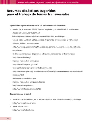 Recursos didácticos sugeridos para el trabajo de temas transversales



         Recursos didácticos sugeridos
         para el trabajo de temas transversales


                Igualdad de oportunidades entre las personas de distinto sexo

               •	 Leñero Llaca, Martha I. (2009), Equidad de género y prevención de la violencia en

                        Preescolar, México, sep- PUEG⁄UNAM

                    http://www.sep.gob.mx/work/appsite/equidad/libro_equidad.pdf

               •	 Leñero Llaca, Martha I. (2010), Equidad de género y prevención de la violencia en

                        Primaria, México, sep- PUEG /UNAM
                        http://www.sep.gob.mx/es/sep1/equidad_de_genero_y_prevencion_de_la_violencia_

                        en_primaria

               •	 Red Iberoamericana de Organismos y Organizaciones contra la Discriminación

                        http://www.riood.org/

               •	 Instituto Nacional de las Mujeres

                        http://www.inmujeres.gob.mx/

               •	 Consejo Nacional para prevenir la Discriminación

                        http://www.conapred.org.mxDocumentosInformativosDelCONAPRED⁄DocumentosInfo

                        rmativos.html

                        http://www.mosaiconatura.net/

               •	 Instituto Nacional de Lenguas Indígenas

                        http://www.inali.gob.mx/

                        http://www.trifasico.com.mx/INALI/

                Educación para la salud

               •	 Portal educativo SEPiensa, en la sección de niños, apartados de mi cuerpo y mi hogar

                        http://www.sepiensa.org.mx/

               •	 Secretaría de Salud

                        http://www.salud.gob.mx/



         76


AB-GUIA-ART-3.indd 76                                                                                    25/3/11 09:50:41
 