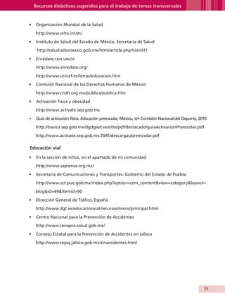 Recursos didácticos sugeridos para el trabajo de temas transversales


                   •	 Organización Mundial de la Salud

                         http://www.who.int/es/

                   •	 Instituto de Salud del Estado de México. Secretaría de Salud

                         http://salud.edomexico.gob.mx/html/article.php?sid=911

                   •	 Enrédate con unicef

                         http://www.enredate.org/

                         http://www.unicef.es/letras/educacion.htm

                   •	 Comisión Nacional de los Derechos Humanos de México

                         http://www.cndh.org.mx/publica/publica.htm

                   •	 Activación física y obesidad

                         http://www.activate.sep.gob.mx

                   •	 Guía de activación física. Educación preescolar, México, sep-Comisión Nacional del Deporte, 2010

                        http://basica.sep.gob.mx/dgdgie/cva/sitio/pdf/destacado/guiaActivacionPreescolar.pdf

                        http://www.activate.sep.gob.mx:7041/descargas/preescolar.pdf

                    Educación vial	

                   •	 En la sección de niños, en el apartado de mi comunidad

                         http://www.sepiensa.org.mx/

                   •	 Secretaría de Comunicaciones y Transportes. Gobierno del Estado de Puebla

                         http://www.sct.pue.gob.mx/index.php?option=com_contentview=categorylayout=

                        blogid=49Itemid=90

                   •	 Dirección General de Tráfico, España

                        http://www.dgt.es/educacionvial/recursos/ninos/principal.html

                   •	 Centro Nacional para la Prevención de Accidentes

                        http://www.cenapra.salud.gob.mx/

                   •	 Consejo Estatal para la Prevención de Accidentes en Jalisco

                        http://www.cepaj.jalisco.gob.mx/sinaccidentes.html




                                                                                                                    77


AB-GUIA-ART-3.indd 77                                                                                               25/3/11 09:50:41
 