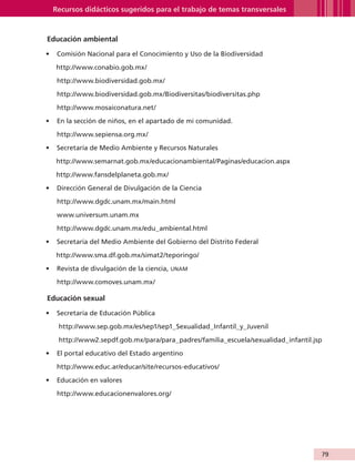 Recursos didácticos sugeridos para el trabajo de temas transversales



                    Educación ambiental

                   •	 Comisión Nacional para el Conocimiento y Uso de la Biodiversidad

                        http://www.conabio.gob.mx/

                         http://www.biodiversidad.gob.mx/

                         http://www.biodiversidad.gob.mx/Biodiversitas/biodiversitas.php

                         http://www.mosaiconatura.net/

                   •	 En la sección de niños, en el apartado de mi comunidad.

                         http://www.sepiensa.org.mx/

                   •	 Secretaría de Medio Ambiente y Recursos Naturales

                        http://www.semarnat.gob.mx/educacionambiental/Paginas/educacion.aspx
                        http://www.fansdelplaneta.gob.mx/

                   •	 Dirección General de Divulgación de la Ciencia

                         http://www.dgdc.unam.mx/main.html

                         www.universum.unam.mx

                         http://www.dgdc.unam.mx/edu_ambiental.html

                   •	 Secretaría del Medio Ambiente del Gobierno del Distrito Federal

                        http://www.sma.df.gob.mx/simat2/teporingo/

                   •	 Revista de divulgación de la ciencia, UNAM

                         http://www.comoves.unam.mx/

                    Educación sexual

                   •	 Secretaría de Educación Pública

                         http://www.sep.gob.mx/es/sep1/sep1_Sexualidad_Infantil_y_Juvenil

                         http://www2.sepdf.gob.mx/para/para_padres/familia_escuela/sexualidad_infantil.jsp

                   •	 El portal educativo del Estado argentino

                         http://www.educ.ar/educar/site/recursos-educativos/

                   •	 Educación en valores

                         http://www.educacionenvalores.org/




                                                                                                         79


AB-GUIA-ART-3.indd 79                                                                                    25/3/11 09:50:42
 