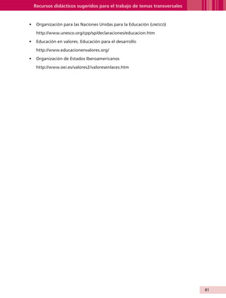 Recursos didácticos sugeridos para el trabajo de temas transversales


                   •	 Organización para las Naciones Unidas para la Educación (unesco)

                         http://www.unesco.org/cpp/sp/declaraciones/educacion.htm

                   •	 Educación en valores. Educación para el desarrollo

                         http://www.educacionenvalores.org/

                   •	 Organización de Estados Iberoamericanos

                         http://www.oei.es/valores2/valoresenlaces.htm




                                                                                               81


AB-GUIA-ART-3.indd 81                                                                          25/3/11 09:50:43
 