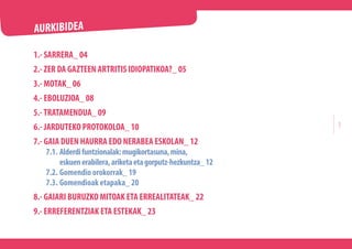 1.- SARRERA_ 04
2.- ZER DA GAZTEEN ARTRITIS IDIOPATIKOA?_ 05
3.- MOTAK_ 06
4.- EBOLUZIOA_ 08
5.-TRATAMENDUA_ 09
6.- JARDUT...