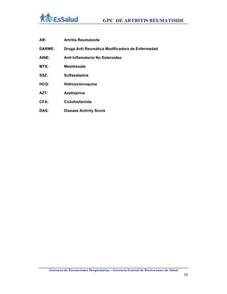 GPC DE ARTRITIS REUMATOIDE
Gerencia de Prestaciones Hospitalarias – Gerencia Central de Prestaciones de Salud
10
AR: Artritis Reumatoide
DARME: Droga Anti Reumática Modificadora de Enfermedad
AINE: Anti Inflamatorio No Esteroideo
MTX: Metotrexate
SSZ: Sulfasalazina
HCQ: Hidroxicloroquina
AZT: Azatioprina
CFA: Ciclofosfamida
DAS: Disease Activity Score
 