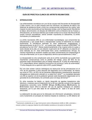 GPC DE ARTRITIS REUMATOIDE
Gerencia de Prestaciones Hospitalarias – Gerencia Central de Prestaciones de Salud
11
GUÍA DE PRÁCTICA CLINICA DE ARTRITIS REUMATOIDE
1. INTRODUCCION
Las enfermedades reumáticas son una de las causas más frecuentes de discapacidad
y dolor crónico, con un gran impacto para los individuos, los sistemas de salud y los
sistemas de asistencia social y entre sus consecuencias predominan los costos; este
impacto ha sido reconocido por las Naciones Unidas y por la Organización Mundial de
la Salud, denominando a la década del 2000-2010 como el Decenio de los Huesos y
Articulaciones, se reconoce además que el dolor lumbar es la causa más frecuente de
quejas músculo esqueléticas, siendo también importantes la osteoartritis, la artritis
reumatoide y la osteoporosis.
La artritis reumatoide (AR) es una enfermedad reumatológica, que compromete las
articulaciones y que puede llevar a discapacidad cuando el tratamiento es iniciado
tardíamente, la prevalencia estimada en otras poblaciones (anglosajonas y
latinoamericanas) va de 0.3 a 1%1
, en nuestro país, según el estudio COPCORD(1)
la
prevalencia fue de 0.5%2
. Afecta predominantemente a las mujeres entre la cuarta y
sexta década de la vida, en una relación mujer/varón de 5/1 diferente a lo descrito en
otras latitudes de 3/1. Esta enfermedad tiene varias manifestaciones clínicas, de
manera importante es necesario resaltar que estas características son inespecíficas al
inicio de enfermedad, por lo que el diagnostico demora aproximadamente 2 años3-4
.
La discapacidad es otra complicación seria de la artritis reumatoide que puede tener
importantes consecuencias como la pérdida del trabajo; cerca del 50% de los
pacientes están discapacitados para el trabajo después de 10 años de enfermedad y
10 % desarrollaran severo deterioro funcional en los primeros 2 años de enfermedad;
15 años después de su aparición sólo el 40% puede trabajar5
.
Por otro lado existen indicios radiológicos de destrucción de las articulaciones en el
70% de los pacientes 2 años después del diagnóstico de la enfermedad. Se estima
que entre el 15% y el 20% de los pacientes diagnosticados recientemente requerirán
artroplastia por destrucción articular en un plazo de 5 años6-8
. La mortalidad asociada
a la AR es superior a la de la población general, está directamente relacionada con la
gravedad de la enfermedad y ha cambiado poco a lo largo del tiempo9-10
.
En años recientes ha habido un rápido desarrollo de agentes terapéuticos más
efectivos y costosos para el tratamiento de la AR que además sumado a los agentes
terapéuticos conocidos como DARME (Drogas AntiReumáticas Modificadoras de
Enfermedad) hacen difícil la decisión del uso de agentes biológicos en estadios
tempranos, por lo que esto debe de ser establecido en base a la tasa de costo
efectividad.
La elaboración de esta guía se ha efectuado con información actualizada y teniendo
como fundamento el concepto de medicina basada en evidencia. La AR debería ser
(1)
Cuestionario establecido por la Liga Internacional contra el Reumatismo (ILAR) en 1981, orientado a 
conocer y reducir la carga que imponen las enfermedades reumáticas en los países en desarrollo  
 