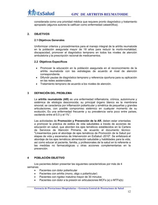 GPC DE ARTRITIS REUMATOIDE
Gerencia de Prestaciones Hospitalarias – Gerencia Central de Prestaciones de Salud
12
considerada como una prioridad médica que requiere pronto diagnóstico y tratamiento
apropiado (algunos autores la califican como enfermedad catastrófica).
2. OBJETIVOS
2.1 Objetivos Generales
Uniformizar criterios y procedimientos para el manejo integral de la artritis reumatoide
en la población asegurada mayor de 18 años para reducir la morbi-mortalidad,
discapacidad, promover el diagnóstico temprano en todos los niveles de atención
ambulatoria y la prescripción racional de medicamentos.
2.2 Objetivos Específicos
 Promover la educación en la población asegurada en el reconocimiento de la
artritis reumatoide con las estrategias de acuerdo al nivel de atención
correspondiente.
 Difundir pautas de diagnóstico temprano y referencia oportuna para su aplicación
en las redes asistenciales.
 Tratamiento temprano de acuerdo a los niveles de atención.
3 DEFINICIÓN DEL PROBLEMA
La artritis reumatoide (AR) es una enfermedad inflamatoria, crónica, autoinmune y
sistémica de etiología desconocida; su principal órgano blanco es la membrana
sinovial; se caracteriza por inflamación poliarticular y simétrica de pequeñas y grandes
articulaciones, con posible compromiso sistémico en cualquier momento de su
evolución. Es una enfermedad frecuente y su prevalencia varía poco entre países,
oscilando entre el 0,5 y el 1%1
.
Las actividades de Promoción y Prevención de la AR, deben estar orientadas
a promover la práctica de estilos de vida saludables a través de acciones de
educación en salud, que aborden los ejes temáticos establecidos en la Cartera
de Servicios de Atención Primaria, de acuerdo al documento técnico:
"Lineamientos para el abordaje de ejes temáticos de Promoción de la Salud por
etapas de vida y escenarios de Intervención en EsSalud -2010". Se enfatizará el
abordaje de los ejes temáticos alimentación saludable y habilidades para la vida;
así como educar al paciente, familia, y profesionales de la salud en lo referente a
las medidas no farmacológicas u otras acciones complementarias en la
prevención.
4 POBLACIÓN OBJETIVO
Los pacientes deben presentar las siguientes características por más de 4
semanas:
 Pacientes con dolor poliarticular
 Pacientes con artritis (mono, oligo o poliarticular)
 Pacientes con rigidez matutina mayor de 30 minutos
 Pacientes con dolor a la presión en articulaciones MCFs (a) o MTFs(b)
 