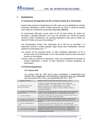 GPC DE ARTRITIS REUMATOIDE
Gerencia de Prestaciones Hospitalarias – Gerencia Central de Prestaciones de Salud
13
5 DIAGNOSTICO
5.1 Importancia de Diagnóstico de AR en Fases Iníciales de la Enfermedad
Cuanto antes comience el tratamiento en la AR, mayor es la probabilidad de controlar
el proceso inflamatorio y reducir el daño estructural; por tanto, la “artritis de reciente
inicio” debe ser considerada una prioridad diagnóstica. [Nivel I]
Es fundamental diferenciar cuanto antes la AR de otras formas de artritis con
pronóstico y abordaje diferentes, por lo que los pacientes con “artritis de reciente
comienzo” deben considerarse una prioridad diagnóstica, tanto para el médico de
Atención Primaria como por el reumatólogo11-12
.
Las características clínicas más importantes de la AR son la cronicidad y la
destrucción articular y ambas necesitan algún tiempo para manifestarse. Diversos
estudios han demostrado que 13-14
:
La mayoría de los pacientes tienen un daño radiológico significativo en los 2
primeros años de la enfermedad y es en este periodo cuando el daño estructural
avanza con más rapidez.
Cuanto antes se comienza el tratamiento, mayor es la probabilidad de controlar el
proceso inflamatorio y reducir el daño estructural (“ventana terapéutica de
oportunidad”)
5.2 Criterios Diagnósticos
5.2.1 Criterios ACR
Los criterios ACR de 1987 tienen buena sensibilidad y especificidad para
clasificar AR ya establecida. Esta clasificación diagnóstica tiene una sensibilidad
que varía entre el 75% - 95% y una especificidad del 73% – 95%15-17
.
 