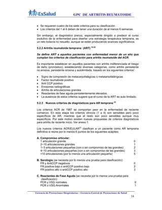 GPC DE ARTRITIS REUMATOIDE
Gerencia de Prestaciones Hospitalarias – Gerencia Central de Prestaciones de Salud
14
 Se requieren cuatro de los siete criterios para su clasificación.
 Los criterios del 1 al 4 deben de tener una duración de al menos 6 semanas.
Sin embargo, el diagnóstico precoz, especialmente dirigido a predecir el curso
evolutivo de la enfermedad para diseñar una estrategia terapéutica temprana, es
un reto todavía no resuelto, aunque se están produciendo avances significativos.
5.2.2 Artritis reumatoide temprana (ART) 18-22
Se define ART a aquellos pacientes con enfermedad menor de un año que
cumplan los criterios de clasificación para artritis reumatoide del ACR.
Es importante establecer en aquellos pacientes con artritis indiferenciada el riesgo
de daño (pronóstico), estableciendo diversas categorías, como artritis persistente
no erosiva, persistente erosiva y autolimitada, basado en los siguientes criteriosi
:
 Signo de compresión de metacarpofalágicas o metatarsofalángicas
 Factor reumatoide positivo
 Anti CCP positivo
 Erosiones radiográficas
 Artritis de articulaciones grandes
 Reactantes de fase aguda persistentemente elevados.
 La ausencia de estos criterios sugiere que el curso de la ART es auto limitado.
5.2.3 Nuevos criterios de diagnósticos para AR temprana 23
Los criterios ACR de 1987 se comportan peor en la enfermedad de reciente
comienzo. En esta etapa los criterios clínicos (1 a 4) son sensibles pero poco
específicos de AR, mientras que el resto son poco sensibles aunque muy
específicos. Por este motivo existen nuevas propuestas de criterios diagnósticos
para artritis de reciente inicio. Ver anexo 1.
Los nuevos criterios ACR/EULAR23
clasifican a un paciente como AR temprana
definitiva si reúne por lo menos 6 puntos de los siguientes acápites:
A. Compromiso articular:
1 articulación grande 0
2−10 articulaciones grandes 1
1−3 articulaciones pequeñas (con o sin compromiso de las grandes) 2
4−10 articulaciones pequeñas (con o sin compromiso de las grandes) 3
>10 articulaciones (por lo menos una articulación pequeña) 5
B. Serología (se necesita por lo menos una prueba para clasificación):
FR y AntiCCP negativos 0
FR positive bajo o antiCCP positivo bajo 2
FR positivo alto o antiCCP positivo alto 3
C. Reactantes de Fase Aguda (se necesita por lo menos una prueba para
clasificación):
PCR y VSG normales 0
PCR o VSG Anormales 1
 