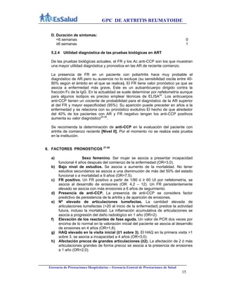 GPC DE ARTRITIS REUMATOIDE
Gerencia de Prestaciones Hospitalarias – Gerencia Central de Prestaciones de Salud
15
D. Duración de síntomas:
<6 semanas 0
≥6 semanas 1
5.2.4 Utilidad diagnóstica de las pruebas biológicas en ART
De las pruebas biológicas actuales, el FR y los Ac anti-CCP son los que muestran
una mayor utilidad diagnóstica y pronostica en las AR de reciente comienzo.
La presencia de FR en un paciente con poliartritis hace muy probable el
diagnóstico de AR pero su ausencia no lo excluye (su sensibilidad oscila entre 40-
80% según el ámbito en el que se realice). El FR tiene valor pronóstico ya que se
asocia a enfermedad más grave. Este es un autoanticuerpo dirigido contra la
fracción Fc de la IgG. En la actualidad se suele determinar por nefelometría aunque
para algunos isotipos es preciso emplear técnicas de ELISA24
. Los anticuerpos
anti-CCP tienen un cociente de probabilidad para el diagnóstico de la AR superior
al del FR y mayor especificidad (95%). Su aparición puede preceder en años a la
enfermedad y se relaciona con su pronóstico evolutivo El hecho de que alrededor
del 40% de los pacientes con AR y FR negativo tengan los anti-CCP positivos
aumenta su valor diagnóstico25-26
.
Se recomienda la determinación de anti-CCP en la evaluación del paciente con
artritis de comienzo reciente [Nivel II]. Por el momento no se realiza esta prueba
en la institución.
6. FACTORES PRONOSTICOS 27-39
a) Sexo femenino. Ser mujer se asocia a presentar incapacidad
funcional 4 años después del comienzo de la enfermedad (OR=3,0).
b) Bajo nivel de estudios. Se asocia a aumento de la mortalidad. No tener
estudios secundarios se asocia a una disminución de más del 50% del estado
funcional o a mortalidad a 9 años (OR=7,5).
c) FR positivo. Un FR positivo a partir de 1/80 ó ≥ 60 UI por nefelometría, se
asocia al desarrollo de erosiones (OR: 4,2 – 12). Un FR persistentemente
elevado se asocia con más erosiones a 6 años de seguimiento.
d) Presencia de anti-CCP. La presencia de anti-CCP se considera factor
predictivo de persistencia de la artritis y de aparición de erosiones.
e) Nº elevado de articulaciones tumefactas. La cantidad elevada de
articulaciones tumefactas (>20 al inicio de la enfermedad) predice la actividad
futura, incluso la mortalidad. La inflamación acumulativa de articulaciones se
asocia a progresión del daño radiológico en 1 año (OR=2).
f) Elevación de los reactantes de fase aguda. Un valor de PCR dos veces por
encima de lo normal en la valoración inicial del paciente se asocia al desarrollo
de erosiones en 4 años (OR=1,8).
g) HAQ elevado en la visita inicial (≥1 sobre 3). El HAQ en la primera visita >1
sobre 3, se asocia a incapacidad a 4 años (OR=3,0).
h) Afectación precoz de grandes articulaciones (≥2). La afectación de 2 ó más
articulaciones grandes de forma precoz se asocia a la presencia de erosiones
a 1 año (OR=2,0).
 