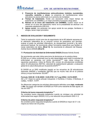 GPC DE ARTRITIS REUMATOIDE
Gerencia de Prestaciones Hospitalarias – Gerencia Central de Prestaciones de Salud
16
i) Presencia de manifestaciones extra-articulares (nódulos reumatoides,
vasculitis, escleritis u otras). La presencia de manifestaciones extra-
articulares se asocia sobre todo a un aumento de mortalidad.
j) Tiempo de tratamiento. Existe una asociación entre mayor tiempo de
tratamiento con DARMEs y un mejor pronóstico funcional a largo plazo.
k) Retraso en el inicio del tratamiento con DARMES. Cuanto mayor es el
retraso en el inicio del tratamiento menor es la probabilidad de alcanzar una
respuesta satisfactoria (OR=5,6).
l) Apoyo social. Los pacientes con apoyo social de sus parejas, familiares o
amigos, tienen mejor pronóstico
7. INDICES DE EVALUACION Y SEGUIMIENTO
Tanto la evaluación inicial como las de seguimiento de la AR deberán apoyarse en
la valoración sistemática de un conjunto mínimo de parámetros que permitan
evaluar el grado de actividad inflamatoria, de discapacidad funcional y de daño
estructural residual. Se recomienda utilizar formularios específicos que facilitan el
recojo sistemático de datos. [Nivel V]. Se recomienda la utilización del Disease
Activity Score (DAS28) [Nivel I]
7.1 Puntuación de Actividad de Enfermedad DAS28 (Disease Activity Score)
Se recomienda usar este índice para toma de decisiones en la práctica diaria.
El DAS es un índice combinado que ha sido desarrollado para medir la actividad de
enfermedad en pacientes con artritis reumatoide40-41
este índice incluye los
siguientes parámetros: índice de Ritchie (IR), número de articulaciones tumefactas
sobre 44 articulaciones (NAT44), velocidad de sedimentación globular y evaluación
global de la salud efectuada por el paciente (EGP)42-45
El DAS28 es un DAS modificado basado en los recuentos de 28 articulaciones
dolorosas (NAD28) y tumefactas (NAT28) que es mucho más útil en la práctica
clínica y el que recomienda EULAR46
Formula: DAS 28 = 0.56 AD28 + 0.28 AT28 + 0.7 Log (VSG) + 0.014 (EGP)
AD y AT: Hacer la cuenta articular incluyendo: 2 Hombros, 2 Codos, 2 Muñecas, 2
rodillas, 10 MCF, 10 IFP.
Se diferencian categorías de actividad clásicamente definidas como baja, moderada
y alta. Se puede usar también el DAS28 con PCR como reactante de fase aguda, en
vez de VSG47-49
.
Criterios de buena respuesta terapéutica 50
Se considera buena respuesta terapéutica cuando se consigue una actividad de
enfermedad leve según DAS28 (<3.2) y una reducción de puntuación DAS ≥1.2
Criterios de pobre respuesta terapéutica 51
Se considera pobre respuesta terapéutica cuando el DAS28 es mayor de 5.1 o la
mejoría es menor de 0.6 puntos.
 