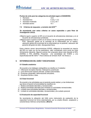 GPC DE ARTRITIS REUMATOIDE
Gerencia de Prestaciones Hospitalarias – Gerencia Central de Prestaciones de Salud
17
Puntos de corte para las categorías de actividad según el DAS28VSG:
 Remisión <2.6
 Actividad leve ≥ 2.6 y < 3.2
 Actividad moderada ≥ 3.2 y ≤5.1
 Actividad severa >5.1
7.2 Criterios de respuesta y remisión del ACR 52
Se recomienda usar estos criterios en casos especiales o para fines de
investigación clínica.
 Mejoría igual o superior al 20% en el recuento de articulaciones dolorosas y en el
recuento de articulaciones tumefactas.
 Mejoría igual o superior al 20% en al menos 3 de los siguientes parámetros: VSG o
PCR, valoración global de la actividad de la enfermedad por el médico,
valoración global de la actividad de la enfermedad por el paciente, valoración del
paciente del grado de dolor, discapacidad física.
Estos criterios vienen denominándose ACR20, reflejando la necesidad de mejoría
del 20% en cada uno de los parámetros, valor considerado como punto de corte
clínicamente relevante. Algunos autores han propuesto elevar este requisito al 50%
(ACR50) ó 70% (ACR70). Presentan una sensibilidad del 72-80% y una
especificidad del 96-100%53
. Para Criterios de remisión ACR: Ver Anexo 2.
8. DETERMINACION DEL DAÑO Y DISCAPACIDAD
8.1 Estadio anatómico
De acuerdo a los hallazgos radiográficos se clasifica en 4 estadios:
I. Inflamación de tejidos blandos. Osteopenia yuxtarticular.
II. Leve disminución espacio articular, quistes subcondrales.
III. Erosiones marginales, deformaciones articulares.
IV. Anquilosis fibrosa u ósea.
8.2 Clase funcional
De acuerdo a las actividades que el paciente pueda realizar y a las limitaciones
que tiene al hacerlo la funcionalidad se clasifican en:
I. Realiza actividades laborales y recreacionales.
II. Realiza actividades laborales pero limitadas en actividades recreacionales.
III. Limitado para actividades laborales y recreacionales.
IV. Limitado en actividades laborales, recreacionales y de cuidado personal
8.3 Evaluación de capacidad funcional
Se recomienda la utilización del HAQ como instrumento de evaluación de la
capacidad funcional de forma estandarizada, por su amplia difusión, aceptación y
características métricas comprobadas. [Nivel I]
 