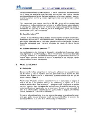 GPC DE ARTRITIS REUMATOIDE
Gerencia de Prestaciones Hospitalarias – Gerencia Central de Prestaciones de Salud
18
Es importante mencionar que HAQ (anexo 3) es un cuestionario autoadministrado
de 20 ítems que evalúa la capacidad física autopercibida para realizar diversas
actividades básicas de la vida diaria agrupadas en ocho áreas: vestirse y asearse,
levantarse, comer, caminar y pasear, higiene personal, hacer prehensión y otras
actividadesii
Otro cuestionario que merece mención es SF 36 ( anexo 4):Los profesionales
interesados en evaluar aspectos más amplios de la calidad de vida relacionada con
la salud pueden utilizar además los denominados cuestionarios genéricos, como el
Short-Form 3654
(SF-36), el Perfil de Salud de Nottingham55
(PSN), el Sickness
Impact Profile (SIP)56
o el EuroQoL-5D57
8.4 Capacidad laboral 58-61
Un tercio de los enfermos pierde su trabajo durante el primer año de la enfermedad,
en estrecha relación con su actividad inflamatoria. La reducción de la renta asociada
a la pérdida del empleo afecta a todos los miembros de la unidad familiar. Conviene
desarrollar estrategias para mantener el puesto de trabajo el máximo tiempo
posible.
8.5 Aspectos psicológicos y sociales 62-64
Las manifestaciones de síntomas de depresión o ansiedad son frecuentes, sobre
todo al principio de la enfermedad y no deben infravalorarse, habiéndose observado
una mayor mortalidad en los enfermos con depresión. Los pacientes que reciben un
notable apoyo social de familiares y amigos, en especial de los cónyuges, tienen
mejor pronóstico y menor discapacidad
9. AYUDA DIAGNÓSTICA
9.1 Radiografía
Se recomienda realizar radiografías de manos, pies y tórax en la evaluación inicial;
las de manos y pies se repetirán con una periodicidad anual durante los tres
primeros años de evolución de la enfermedad y posteriormente cada vez que se
estime oportuno. [Nivel I]
Alrededor del 70% de los enfermos presenta erosiones en las manos o en los pies al
final de los dos o tres primeros años65-66
. Su presencia y la rapidez con la que
aparecen se asocian a peor pronóstico67
. La realización de radiografías de ambas
manos y pies con placa de grano fino se justifica por la aparición asimétrica de
erosiones (derecha o izquierda) y por la observación de que en los primeros 2-3
años de la enfermedad las erosiones pueden aparecer sólo en los pies, sin síntomas
clínicos, hasta en un 23-36% de los pacientes68-69
En cuanto a la radiografía de tórax, se recomienda realizar una radiografía basal,
tanto para poder conocer el estado inicial, como para identificar la aparición de
posibles problemas en el curso de la enfermedad y su tratamiento.
 