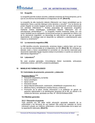GPC DE ARTRITIS REUMATOIDE
Gerencia de Prestaciones Hospitalarias – Gerencia Central de Prestaciones de Salud
19
9.2 Ecografía
La ecografía permite evaluar sinovitis y detectar erosiones de forma temprana, por lo
que es una técnica recomendable en el diagnóstico de AR. [Nivel III].
La ecografía de alta resolución detecta inflamación con mayor sensibilidad que la
exploración física y permite distinguir entre derrame y sinovitis70
. Con la técnica de
power Doppler se puede localizar aumento de vascularización sinovial relacionada
con actividad inflamatoria71-72
. Existen propuestas de exploración ecográfica
mediante índices establecidos, pudiéndose detectar inflamación aún en
articulaciones asintomáticas73-74
. La ecografía muestra erosiones óseas con una
mayor facilidad que la radiografía convencional aunque su capacidad es inferior a la
de la resonancia magnética. La desventaja de esta técnica es que es operador
dependiente, sin embargo esta en desarrollo su validación y estandarización para
mejorar su rendimiento75
.
9.3 La resonancia magnética (RM)
La RM identifica sinovitis, tenosinovitis, erosiones óseas y edema óseo, por lo que
es una técnica recomendable en el diagnóstico de AR. [Nivel III]. Sin embargo su
elevado costo y menor accesibilidad la convierten en una técnica reservada para
situaciones especiales donde requiera evaluar el pronóstico o cuando se carezca de
alternativas diagnósticas76-77
.
9.4 Laboratorio78
Se usan pruebas generales, inmunológicas (factor reumatoide, anticuerpos
citrulinados cíclicos: anti CCP) y anatomía patológica.
10 MANEJO NO FARMACOLOGICO
10.1 Actividades de promoción, prevención y detección
Programa Básico:79-84
 Educación al paciente y la familia
 Apoyo psicológico
 Apoyo social
 Educación sexual
 Apoyo laboral (adecuación, reubicación, rehabilitación ocupacional, etc.)
 Medicina física y rehabilitación (medios físicos y ortésicos)
 Promoción de la salud: brindar información a la población en genral, en
aspectos relacionados a la identificación temprana de la AR, en adición a la
Cartera de Servicios, aprobada con Res. Nº 109-GG-EsSalud-2009.
10.2 Medidas generales
10.2.1 Educación al paciente
Todo paciente con AR debe recibir educación apropiada respecto de su
enfermedad y los fármacos de uso habitual. Ello podrá ser realizado en forma
individual o grupal, por médicos, enfermeras u otros profesionales de la salud con
la capacitación adecuada. (Nivel IV).
 