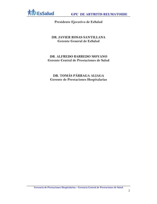 GPC DE ARTRITIS REUMATOIDE
Gerencia de Prestaciones Hospitalarias – Gerencia Central de Prestaciones de Salud
2
Presidente Ejecutivo de EsSalud
DR. JAVIER ROSAS SANTILLANA
Gerente General de EsSalud
DR. ALFREDO BARREDO MOYANO
Gerente Central de Prestaciones de Salud
DR. TOMÁS PÁRRAGA ALIAGA
Gerente de Prestaciones Hospitalarias
 