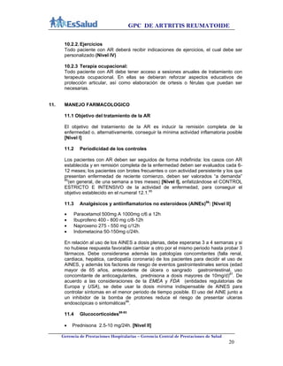 GPC DE ARTRITIS REUMATOIDE
Gerencia de Prestaciones Hospitalarias – Gerencia Central de Prestaciones de Salud
20
10.2.2. Ejercicios
Todo paciente con AR deberá recibir indicaciones de ejercicios, el cual debe ser
personalizado (Nivel IV)
10.2.3 Terapia ocupacional:
Todo paciente con AR debe tener acceso a sesiones anuales de tratamiento con
terapeuta ocupacional. En ellas se debieran reforzar aspectos educativos de
protección articular, así como elaboración de ortesis o férulas que puedan ser
necesarias.
11. MANEJO FARMACOLOGICO
11.1 Objetivo del tratamiento de la AR
El objetivo del tratamiento de la AR es inducir la remisión completa de la
enfermedad o, alternativamente, conseguir la mínima actividad inflamatoria posible
[Nivel I]
11.2 Periodicidad de los controles
Los pacientes con AR deben ser seguidos de forma indefinida: los casos con AR
establecida y en remisión completa de la enfermedad deben ser evaluados cada 6-
12 meses; los pacientes con brotes frecuentes o con actividad persistente y los que
presentan enfermedad de reciente comienzo, deben ser valorados “a demanda”
85
(en general, de una semana a tres meses) [Nivel I], enfatizándose el CONTROL
ESTRICTO E INTENSIVO de la actividad de enfermedad, para conseguir el
objetivo establecido en el numeral 12.1.85
11.3 Analgésicos y antiinflamatorios no esteroideos (AINEs)86
: [Nivel II]
 Paracetamol 500mg A 1000mg c/6 a 12h
 Ibuprofeno 400 - 800 mg c/8-12h
 Naproxeno 275 - 550 mg c/12h
 Indometacina 50-150mg c/24h.
En relación al uso de los AINES a dosis plenas, debe esperarse 3 a 4 semanas y si
no hubiese respuesta favorable cambiar a otro por el mismo periodo hasta probar 3
fármacos. Debe considerarse además las patologías concomitantes (falla renal,
cardiaca, hepática, cardiopatía coronaria) de los pacientes para decidir el uso de
AINES, y además los factores de riesgo de eventos gastrointestinales serios (edad
mayor de 65 años, antecedente de úlcera o sangrado gastrointestinal, uso
concomitante de anticoagulantes, prednisona a dosis mayores de 10mg/d)87
. De
acuerdo a las consideraciones de la EMEA y FDA (entidades regulatorias de
Europa y USA), se debe usar la dosis mínima indispensable de AINES para
controlar síntomas en el menor periodo de tiempo posible. El uso del AINE junto a
un inhibidor de la bomba de protones reduce el riesgo de presentar ulceras
endoscópicas o sintomáticas88
.
11.4 Glucocorticoides89-93
 Prednisona 2.5-10 mg/24h. [Nivel II]
 