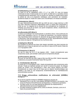 GPC DE ARTRITIS REUMATOIDE
Gerencia de Prestaciones Hospitalarias – Gerencia Central de Prestaciones de Salud
22
b) Sulfasalazina:( SSZ) [Nivel I]
Su dosis es de 40 mg/kg/peso c/24h ó 2 a 3 gr c/24h. En caso de terapia
combinada la dosis mínima puede ser de 1gm/d. La SSZ tiene un beneficio clínica
y estadísticamente significativo. No se conoce con claridad su posible efecto sobre
la calidad de vida y la progresión radiológica, pero parecieran ser modestos.
(Evidencia Grado A). Puede ser usado como monoterapia o en terapia combinada.
c) Antimalaricos: [Nivel I]
Se usan Hidroxicloroquina:(HCQ) 400 mg c/24h de inicio y luego disminuir a 200
mg c/24h. Requiere evaluación oftalmológica cada 12 meses para campimetría y
fondo de ojo. La magnitud de la eficacia de los antimaláricos es moderada, sin
embargo sus pocos EA la hacen una opción terapéutica valiosa. Usualmente es
usado en forma combinada.
d) Leflunomida (LEF) [Nivel I]
La dosis es de 20mg/d. Se ha demostrado su beneficio clínico, hubo evidencias de
menor daño radiológico a los 6 y 12 meses de tratamiento. Los eventos adversos
más importantes fueron síntomas GI, elevación de las pruebas hepáticas, alopecia
e infecciones. Esta recomendada y aprobada por la FDA. Opcionalmente se puede
usar dosis de carga de 100mg/día por los 3 primeros días.
e) Azatioprina: [Nivel II]
Se considera en general que tiene más riesgos asociados que otras opciones de
tratamiento por lo que en general se le usa solo en casos de AR severa. Dosis de
2 a 3 mg kg/peso c/24h.
f) Ciclosporina A: [Nivel II]
Se usa en dosis de 2.5 a 5 mg kg/peso c/24h. Usado principalmente para
compromiso ocular, pero también usado para el componente articular.
g) D-Penicilamina: [Nivel II]
Se inicia 1er mes 250 mg c/24h, luego el 2do mes 500 mg c/24h. Valorar respuesta
y tolerancia y se puede incrementar hasta 750 mg c/24h
h) Ciclofosfamida: [Nivel IV]
En dosis de 2 a 3 mg kg/peso c/24h. Usado principalmente para compromiso extra
articular. Puede ser aplicado también por vía EV a manera de pulsos. Su eficacia
puede ser similar a los antimaláricos o SSZ, pero menos efectiva que MTX.
Considerando su mayor tasa de EA hace que su relación beneficio/riesgos sea
limitada y por tanto su uso excepcional, fundamentalmente en manifestaciones
extra-articulares severas.
11.6 Drogas antireumáticas modificadoras de enfermedad (DARMEs)
biológicos106-108
El uso de los agentes biológicos (DARMEs biológicos) requiere de:
 Aprobación de su uso por Junta Médica REUMATOLOGICA, de acuerdo a las
Guías de Práctica Clínica/Protocolo de Diagnóstico y Tratamiento aprobados.
 Se debe contar con una sala especial de aplicación de medicamentos o
alternativamente servicio de hospitalización.
 Se debe mantener la cadena de frío, tanto en almacén, farmacia, como en el
tópico de procedimientos.
 