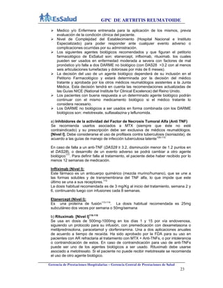 GPC DE ARTRITIS REUMATOIDE
Gerencia de Prestaciones Hospitalarias – Gerencia Central de Prestaciones de Salud
23
 Medico y/o Enfermera entrenada para la aplicación de los mismos, previa
evaluación de la condición clínica del paciente.
 Nivel de Complejidad del Establecimiento (Hospital Nacional e Instituto
Especializado) para poder responder ante cualquier evento adverso o
complicaciones ocurridas por su administración.
 Los siguientes agentes biológicos recomendados y que figuran el petitorio
farmacológico de EsSalud son: etanercept, infliximab, rituximab. los cuales
pueden ser usados en enfermedad moderada a severa con factores de mal
pronóstico y/o falla a dos DARME no biológico (con DAS28 >3.2 con al menos
seis articulaciones tumefactas y dolorosas por más de 6 meses).
 La decisión del uso de un agente biológico dependerá de su inclusión en el
Petitorio Farmacológico y estará determinada por la decisión del médico
tratante y aprobada por los otros médicos reumatólogos asistentes a la Junta
Médica. Esta decisión tendrá en cuenta las recomendaciones actualizadas de
las Guías NICE (National Institute for Clinical Excelence) del Reino Unido.
 Los pacientes con buena respuesta a un determinado agente biológico podrán
continuar con el mismo medicamento biológico si el médico tratante lo
considera necesario.
 Los DARME no biológicos a ser usados en forma combinada con los DARME
biológicos son: metotrexate, sulfasalazina y leflunomida.
a) Inhibidores de la actividad del Factor de Necrosis Tumoral Αlfa (Anti TNF)
Se recomienda usarlos asociados a MTX (siempre que éste no esté
contraindicado) y su prescripción debe ser exclusiva de médicos reumatólogos.
[Nivel I]. Debe considerarse el uso de profilaxis contra tuberculosis (isoniazida), de
acuerdo a las guías de manejo de infección tuberculosa latente109-110.
En caso de falla a un anti-TNF (DAS28 ≥ 3.2, disminución menor de 1.2 puntos en
el DAS28), o desarrollo de un evento adverso se podrá cambiar a otro agente
biológico111
. Para definir falla al tratamiento, el paciente debe haber recibido por lo
menos 12 semanas de medicación.
Infliximab (Nivel I):
Este fármaco es un anticuerpo quimérico (mezcla murino/humano), que se une a
las formas solubles y de transmembrana del TNF alfa, lo que impide que este
último se una a sus receptores.112
La dosis habitual recomendada es de 3 mg/Kg al inicio del tratamiento, semana 2 y
6, continuando luego con infusiones cada 8 semanas.
Etanercept (Nivel I):
Es una proteína de fusión113-114
. La dosis habitual recomendada es 25mg
subcutáneo dos veces por semana o 50mg/semana
b) Rituximab. [Nivel I]116-118
Se usa en dosis de 500mg-1000mg en los días 1 y 15 por vía endovenosa,
siguiendo un protocolo para su infusión, con premedicación con dexametasona o
metilprednisolona, paracetamol y clorfeniramina. Una a dos aplicaciones anuales
de acuerdo a tiempo de recaída. Ha sido aprobado por la FDA para su uso en
pacientes con AR refractaria al tratamiento con MTX + Anti-TNFs, o por intolerancia
o contraindicación de estos. En caso de contraindicación para uso de anti-TNFs
puede ser uno de los agentes biológicos a ser usado. Rituximab debe usarse
asociado a metotrexato. Si el paciente no puede recibir metotrexate se recomienda
el uso de otro agente biológico.
 