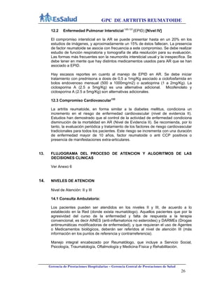 GPC DE ARTRITIS REUMATOIDE
Gerencia de Prestaciones Hospitalarias – Gerencia Central de Prestaciones de Salud
26
12.2 Enfermedad Pulmonar Intersticial 120-121
(EPID) [Nivel IV]
El compromiso intersticial en la AR se puede presentar hasta en un 20% en los
estudios de imágenes, y aproximadamente un 15% de éstos fallecen. La presencia
de factor reumatoide se asocia con frecuencia a este compromiso. Se debe realizar
estudio de función respiratoria y tomografía de alta resolución para su evaluación.
Las formas más frecuentes son la neumonitis intersticial usual y la inespecífica. Se
debe tener en mente que hay distintos medicamentos usados para AR que se han
asociado a EPID.
Hay escasos reportes en cuanto al manejo de EPID en AR. Se debe iniciar
tratamiento con prednisona a dosis de 0,5 a 1mg/Kg asociado a ciclofosfamida en
bolos endovenoso mensual (500 a 1000mg/m2) o azatioprina (1 a 2mg/Kg). La
ciclosporina A (2.5 a 5mg/Kg) es una alternativa adicional. Micofenolato y
ciclosporina A (2.5 a 5mg/Kg) son alternativas adicionales.
12.3 Compromiso Cardiovascular122
La artritis reumatoide, en forma similar a la diabetes mellitus, condiciona un
incremento en el riesgo de enfermedad cardiovascular (nivel de evidencia II).
Estudios han demostrado que el control de la actividad de enfermedad condiciona
disminución de la mortalidad en AR (Nivel de Evidencia II). Se recomienda, por lo
tanto, la evaluación periódica y tratamiento de los factores de riesgo cardiovascular
tradicionales para todos los pacientes. Este riesgo se incrementa con una duración
de enfermedad mayor de 10 años, factor reumatoide o anti CCP positivos o
presencia de manifestaciones extra-articulares.
13. FLUJOGRAMA DEL PROCESO DE ATENCION Y ALGORITMOS DE LAS
DECISIONES CLINICAS
Ver Anexo 6
14. NIVELES DE ATENCION
Nivel de Atención: II y III
14.1 Consulta Ambulatoria:
Los pacientes pueden ser atendidos en los niveles II y III, de acuerdo a lo
establecido en la Red (donde exista reumatólogo). Aquellos pacientes que por la
agresividad del curso de la enfermedad y falta de respuesta a la terapia
convencional, es decir AINES (anti-inflamatorios no esteroides) y DARMEs (Drogas
antirreumáticas modificadoras de enfermedad), y que requieran el uso de Agentes
o Medicamentos biológicos, deberán ser referidos al nivel de atención III (más
información en los puntos de referencia y contrarreferencia).
Manejo integral encabezado por Reumatólogo, que incluye a Servicio Social,
Psicología, Traumatología, Oftalmología y Medicina Física y Rehabilitación.
 