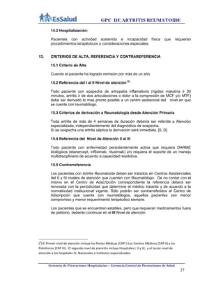 GPC DE ARTRITIS REUMATOIDE
Gerencia de Prestaciones Hospitalarias – Gerencia Central de Prestaciones de Salud
27
14.2 Hospitalización:
Pacientes con actividad sostenida e incapacidad física que requieran
procedimientos terapéuticos o consideraciones especiales.
13. CRITERIOS DE ALTA, REFERENCIA Y CONTRAREFERENCIA
15.1 Criterio de Alta
Cuando el paciente ha logrado remisión por más de un año
15.2 Referencia del I al II Nivel de atención (2)
Todo paciente con sospecha de artropatía inflamatoria (rigidez matutina ≥ 30
minutos, artritis ≥ de dos articulaciones o dolor a la compresión de MCF y/o MTF)
debe ser derivado lo mas pronto posible a un centro asistencial del nivel en que
se cuente con reumatólogo.
15.3 Criterios de derivación a Reumatología desde Atención Primaria
Toda artritis de más de 4 semanas de duración debería ser referida a Atención
especializada, independientemente del diagnóstico de sospecha.
Si se sospecha una artritis séptica la derivación será inmediata. [5, D]
15.4 Referencia del Nivel de Atención II al III
Todo paciente con enfermedad persistentemente activa que requiera DARME
biológicos (etanercept, infliximab, rituximab) y/o requiera el soporte de un manejo
multidisciplinario de acuerdo a capacidad resolutiva.
15.5 Contrarreferencia
Los pacientes con Artritis Reumatoide deben ser tratados en Centros Asistenciales
del II y III niveles de atención que cuenten con Reumatólogo. De no contar con el
mismo en el Centro de Adscripción correspondiente la referencia deberá ser
renovada con la periodicidad que determine el médico tratante y de acuerdo a la
normatividad institucional vigente. Sólo podrán ser contrarreferidos al Centro de
Adscripción que cuente con reumatólogos, aquellos pacientes con menor
compromiso y menor requerimiento terapéutico siempre.
Los pacientes que se encuentren estables, pero que requieran medicamentos fuera
de petitorio, deberán continuar en el III Nivel de atención.
(2
) El Primer nivel de atención incluye las Postas Médicas (CAP I) Los Centros Médicos (CAP II) y los 
Policlínicos (CAP III).  El segundo nivel de atención incluye Hospitales I, II y III;  y el tercer nivel de 
atención a los hospitales IV, Nacionales e Institutos especializados 
 