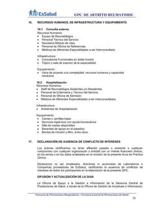 GPC DE ARTRITIS REUMATOIDE
Gerencia de Prestaciones Hospitalarias – Gerencia Central de Prestaciones de Salud
28
16. RECURSOS HUMANOS, DE INFRAESTRUCTURA Y EQUIPAMIENTO
16.1 Consulta externa
Recursos Humanos:
 Equipo de Reumatólogos
 Personal Técnico del Servicio
 Secretaria Módulo de citas.
 Personal de Oficina de Referencias.
 Médicos de diferentes Especialidades a ser Interconsultado
Infraestructura:
 Consultorios Funcionales en doble horario
 Tópico o sala de examen de la especialidad
Equipamiento:
 Varía de acuerdo a la complejidad, recursos humanos y capacidad
resolutiva
16.2 Hospitalización
Recursos Humanos:
 Staff de Reumatólogos Asistentes y/o Residentes
 Personal de Enfermería y Técnico del Servicio.
 Personal de Oficina de Admisión.
 Médicos de diferentes Especialidades a ser Interconsultados.
Infraestructura:
 Ambientes de Hospitalización.
Equipamiento:
 Camas y camillas bajas
 Servicios higiénicos con ayuda biomecánica
 Silla de ruedas disponibles
 Barandas de apoyo en el pasadizo
 Bomba de infusión y filtro, entre otros.
17. DECLARACIÓN DE AUSENCIA DE CONFLICTO DE INTERESES
Los autores certificamos no tener afiliación pasada o presente o cualquier
compromiso con cualquier organización o entidad con un interés financiero directo,
en los temas o en los datos analizados en la revisión de la presente Guía de Práctica
Clínica.
Declaramos no ser empleados, directores ni accionistas de Laboratorios o
Compañías proveedores de EsSalud, certificando la ausencia de conflictos de
intereses de todos los participantes en la elaboración de la presente GPC.
DIFUSION Y ACTUALIZACIÓN DE LA GUIA
La Oficina de Apoyo a la Gestión e Información de la Gerencia Central de
Prestaciones de Salud, a través de la Oficina de Gestión de Iniciativas e Información;
 