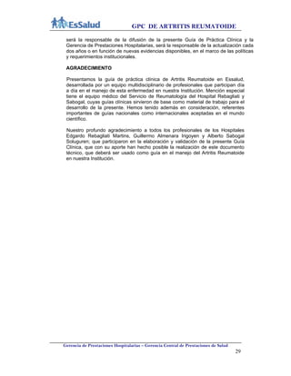 GPC DE ARTRITIS REUMATOIDE
Gerencia de Prestaciones Hospitalarias – Gerencia Central de Prestaciones de Salud
29
será la responsable de la difusión de la presente Guía de Práctica Clínica y la
Gerencia de Prestaciones Hospitalarias, será la responsable de la actualización cada
dos años o en función de nuevas evidencias disponibles, en el marco de las políticas
y requerimientos institucionales.
AGRADECIMIENTO
Presentamos la guía de práctica clínica de Artritis Reumatoide en Essalud,
desarrollada por un equipo multidisciplinario de profesionales que participan día
a día en el manejo de esta enfermedad en nuestra Institución. Mención especial
tiene el equipo médico del Servicio de Reumatología del Hospital Rebagliati y
Sabogal, cuyas guías clínicas sirvieron de base como material de trabajo para el
desarrollo de la presente. Hemos tenido además en consideración, referentes
importantes de guías nacionales como internacionales aceptadas en el mundo
científico.
Nuestro profundo agradecimiento a todos los profesionales de los Hospitales
Edgardo Rebagliati Martins, Guillermo Almenara Irigoyen y Alberto Sabogal
Soluguren; que participaron en la elaboración y validación de la presente Guía
Clínica, que con su aporte han hecho posible la realización de este documento
técnico, que deberá ser usado como guía en el manejo del Artritis Reumatoide
en nuestra Institución.
 