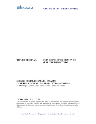 GPC DE ARTRITIS REUMATOIDE
Gerencia de Prestaciones Hospitalarias – Gerencia Central de Prestaciones de Salud
3
TÍTULO ORIGINAL: GUÍA DE PRÁCTICA CLÍNICA DE
ARTRITIS REUMATOIDE
SEGURO SOCIAL DE SALUD – ESSALUD
GERENCIA CENTRAL DE PRESTACIONES DE SALUD
Jr. Domingo Cueto N° 120 Jesús Maria - Lima 11 – Perú
DERECHOS DE AUTOR:
Este documento no puede reproducirse total o parcialmente por ningún método gráfico,
electrónico o mecánico, incluso los sistemas de fotocopiado, registro magnetofónico o
alimentación de datos; sin previo permiso de la Gerencia Central de Prestaciones de Salud -
EsSalud.
 