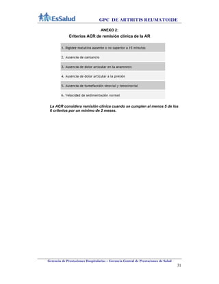 GPC DE ARTRITIS REUMATOIDE
Gerencia de Prestaciones Hospitalarias – Gerencia Central de Prestaciones de Salud
31
ANEXO 2:
Criterios ACR de remisión clínica de la AR
La ACR considera remisión clínica cuando se cumplen al menos 5 de los
6 criterios por un mínimo de 2 meses.
 