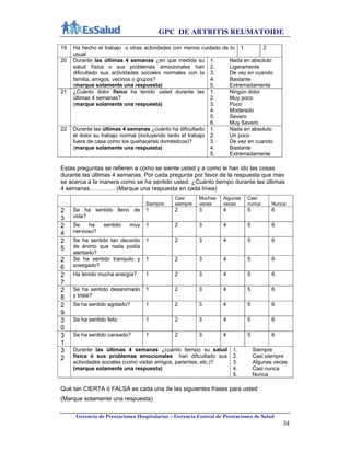 GPC DE ARTRITIS REUMATOIDE
Gerencia de Prestaciones Hospitalarias – Gerencia Central de Prestaciones de Salud
34
19 Ha hecho el trabajo u otras actividades con menos cuidado de lo
usual
1 2
20 Durante las últimas 4 semanas ¿en que medida su
salud física o sus problemas emocionales han
dificultado sus actividades sociales normales con la
familia, amigos, vecinos o grupos?
(marque solamente una respuesta)
1. Nada en absoluto
2. Ligeramente
3. De vez en cuando
4. Bastante
5. Extremadamente
21 ¿Cuánto dolor físico ha tenido usted durante las
últimas 4 semanas?
(marque solamente una respuesta)
1. Ningún dolor
2. Muy poco
3. Poco
4. Moderado
5. Severo
6. Muy Severo
22 Durante las últimas 4 semanas ¿cuánto ha dificultado
el dolor su trabajo normal (incluyendo tanto el trabajo
fuera de casa como los quehaceres domésticos)?
(marque solamente una respuesta)
1. Nada en absoluto
2. Un poco
3. De vez en cuando
4. Bastante
5. Extremadamente
Estas preguntas se refieren a cómo se siente usted y a como le han ido las cosas
durante las últimas 4 semanas. Por cada pregunta por favor de la respuesta que mas
se acerca a la manera como se ha sentido usted. ¿Cuánto tiempo durante las últimas
4 semanas…………. (Marque una respuesta en cada línea)
Siempre
Casi
siempre
Muchas
veces
Algunas
veces
Casi
nunca Nunca
2
3
Se ha sentido lleno de
vida?
1 2 3 4 5 6
2
4
Se ha sentido muy
nervioso?
1 2 3 4 5 6
2
5
Se ha sentido tan decaído
de ánimo que nada podía
alentarlo?
1 2 3 4 5 6
2
6
Se ha sentido tranquilo y
sosegado?
1 2 3 4 5 6
2
7
Ha tenido mucha energía? 1 2 3 4 5 6
2
8
Se ha sentido desanimado
y triste?
1 2 3 4 5 6
2
9
Se ha sentido agotado? 1 2 3 4 5 6
3
0
Se ha sentido feliz 1 2 3 4 5 6
3
1
Se ha sentido cansado? 1 2 3 4 5 6
3
2
Durante las últimas 4 semanas ¿cuánto tiempo su salud
física ó sus problemas emocionales han dificultado sus
actividades sociales (como visitar amigos, parientes, etc.)?
(marque solamente una respuesta)
1. Siempre
2. Casi siempre
3. Algunas veces
4. Casi nunca
5. Nunca
Qué tan CIERTA ó FALSA es cada una de las siguientes frases para usted
(Marque solamente una respuesta)
 