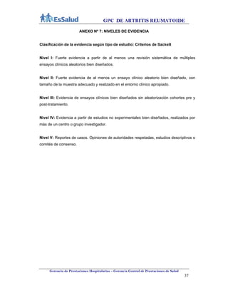 GPC DE ARTRITIS REUMATOIDE
Gerencia de Prestaciones Hospitalarias – Gerencia Central de Prestaciones de Salud
37
ANEXO Nº 7: NIVELES DE EVIDENCIA
Clasificación de la evidencia según tipo de estudio: Criterios de Sackett
Nivel I: Fuerte evidencia a partir de al menos una revisión sistemática de múltiples
ensayos clínicos aleatorios bien diseñados.
Nivel II: Fuerte evidencia de al menos un ensayo clínico aleatorio bien diseñado, con
tamaño de la muestra adecuado y realizado en el entorno clínico apropiado.
Nivel III: Evidencia de ensayos clínicos bien diseñados sin aleatorización cohortes pre y
post-tratamiento.
Nivel IV: Evidencia a partir de estudios no experimentales bien diseñados, realizados por
más de un centro o grupo investigador.
Nivel V: Reportes de casos. Opiniones de autoridades respetadas, estudios descriptivos o
comités de consenso.
 